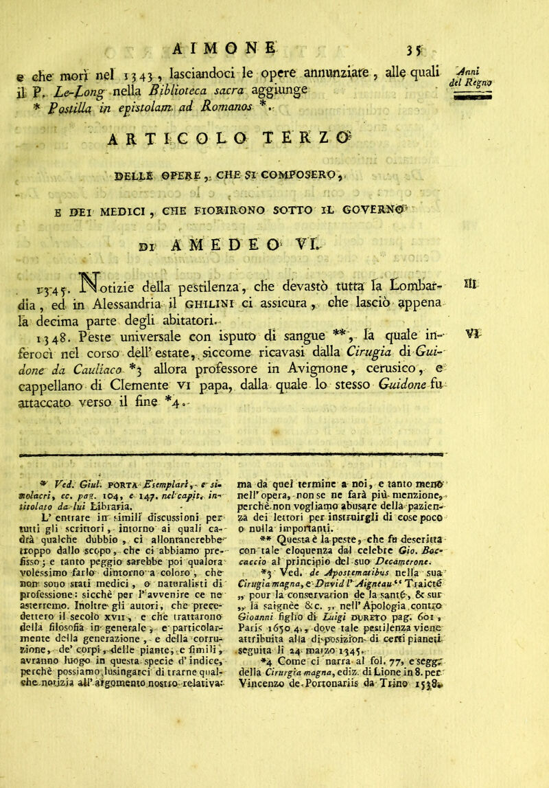 e che' morì nel 13 43, lasciandoci le opere annunziate , alle quali *«» Le-long neìU Biblioteca sacra ‘ ^ * Postilla in epistolari* ad Romanos *. ART I COLO TEKZ & ©ELLE ©PESE CHE SI COMPOSERO ,, E UEI MEDICI , CHE FIORIRONO SOTTO IL GOVERNÒ DI A m E D E G rt VyA f. Notizie della pestilenza, che devastò tutta: la Lombar- dia , ed in Alessandria il ghilini ci assicura, che lasciò appena la decima parte degli abitatori. 13 48. Peste universale con isputo di sangue **, la quale in- ferocì nel corso dell’estate,. siccome ricavasi dalla Cinigia di Gui- done da Cauliaco *3 allora professore in Avignone, cerusico,, e cappellano di Clemente vi papa, dalla quale lo stesso Guidone fu attaccato versa il fine *4, ìli VI *' Ved. Giuli PORTA Esemplarie si. molacri, ec. pag. 104, e 14p, nel capii, in-' titolato da-lui Libraria. L’entrare irr rimili discussioni per tutti gli scrittori, intorno ai quali ca=- drà qualche dubbio , ci allontanerebbe'' troppo dallo scopo, che ci abbiamo pre- fisso • e tanto peggio sarebbe poi qualora volessimo farlo- dimorno a coloro , che- non sono srati medici, & naturalisti di professione: sicché per ^ avvenire ce ne asterremo. Inoltre* gli autori, che prece- dettero il secolo xvii , e che trattarono della filosofià in-generale v e'particolari mente della generazione , e della corru- zione, de’ corpi ideile piantei .e fintili , avranno luogo in questa specie d’indice, perché possiaroovlusingarci di trarne qual- che, notizia all’ atgomento nostto relativa:- ma da quel termine a noi, e tanto meno neiropera,-non se ne farà piti-menzione, perchè.non vogliamo abusare dellà-pazien- za dei lettori per insanirgli di cose poco o nulla importanti. ** Questaè la peste, che fa descritta con tale eloquenza dal celebre Gio. Boc- caccio al principio àel suo Decàmcronc. *5 ' Ved. de Apoittmatibus nella sua Cinigia magna, e ■ David l' Aigntau1 ■* TtaiCté „ pour la conservation de la santé-, 8c sur là satgnèe &c. ,, nell’Apologia contro Gìoanni figliodi Luigi dureto pag: 6òi , Paris 1650 4., dove tale pestilenza viene attribuita alla disposizion' di ceni pianeti .seguita li 24; marzo 1545. *4 Come ci'narra al fol. 77, eseggr delia Cirurgia magna, ediz. di Lione in 8. per Vincenzo de-Pononariis da Trino 15 38*.
