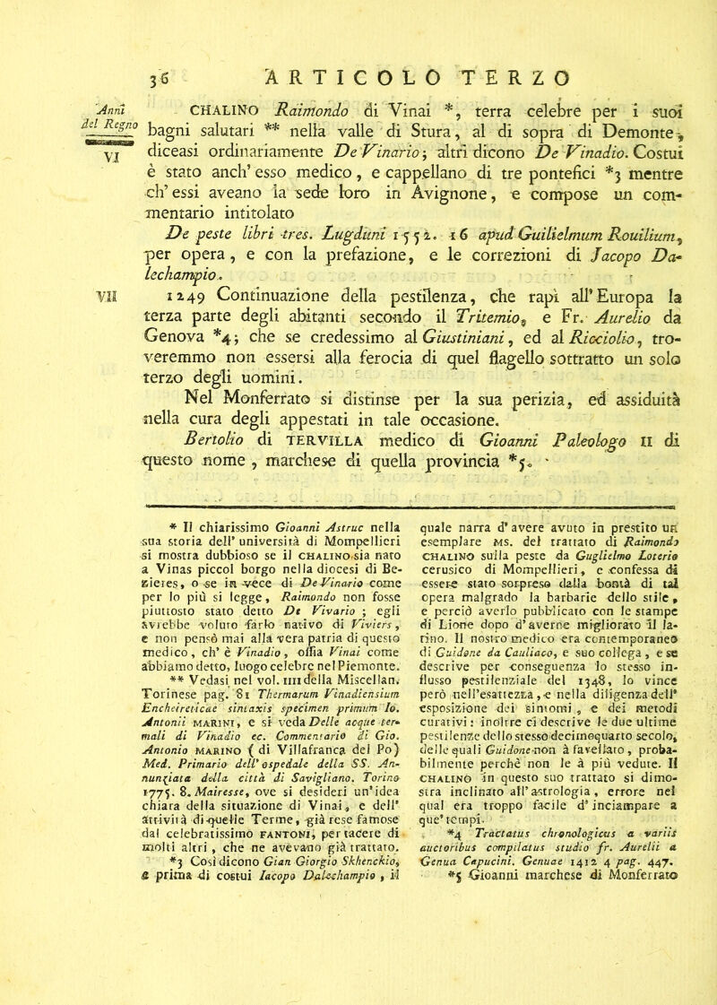 Anni CHALiNo Raimondo di Vinai *, terra celebre per i suoi bagni salutari ** nella valle di Stura, al di sopra di Demonte-, yj diceasi ordinariamente De Vinario ', altri dicono De Vinadio. Costui è stato anch’ esso medico, e cappellano di tre pontefici *3 mentre eh’ essi aveano la sede loro in Avignone, o compose un com- mentario intitolato De peste libri tres. Lugdttni 15 5 à. 16 apud. Guilielmum Rouilium, per opera, e con la prefazione, e le correzioni di Jacopo Dar lechampio.. VM 12-49 Continuazione della pestilenza, che rapì all’Europa la terza parte degli abitanti secondo il Tritemio9 e Fr. Aurelio da Genova *4 -, che se credessimo al Giustiniani, ed al Ricciolio, tro- veremmo non essersi alla ferocia di quel flagello sottratto un solo terzo degli uomini. Nel Monferrato si distinse per la sua perizia, ed assiduità nella cura degli appestati in tale occasione. Bertolio di TER.villa medico di Gioarmi Paleologo II di questo nome , marchese di quella provincia *$<> * * Il chiarissimo Gioanni Astruc nella sua storia dell’ università di Mompellieri si mostra dubbioso se il CHAUNO-sia nato a Vinas piccol borgo nella diocesi di Be- aieres, o -se invéce di De Vinario coma per Io più si legge, Raimondo non fosse piuttosto stato detto Dt Vivano ; egli avrebbe 'voluto farlo nativo di Viviers, e non pensò mai alla vera patria di questo medico, eh’ è Vinadio, citta Vinai come abbiamo detto, luogo celebre nel Piemonte. ** Vedasi, nel voi. mi dèlia Miscellam Torinese pag. 8i Thermarum Vinadiensium Encheireticae sinlaxis specimen prìmum Io. Antonii marini , e si veda Delle acque ter- mali di Vinadio ec. Commentario di Gio. Antonio marino ( di Villafranca del Po) Mei. Primario dell' ospedale della SS. An- nunciata della città di Savigliano. Torino 1775. 8.Mairesse, ove si desideri un’idea chiara della situazione di Vinai., e dell’ attività di-qoeHe Terme, già rese famose dal celebratissimo fantoni, per radere di molti altri , che ne avevano già trattato. *3 Così dicono Gian Giorgio Skhenckio, S. prima di costui Iacopo Daleehampio , il quale narra d’avere avuto in prestito u& esemplare ms. del trattato dii Raimondo OH alino sulla peste da Guglielmo Lotcrio cerusico di Mompellieri , e confessa di essere stato sorpreso dalla bontà di tal opera malgrado la barbarie dello stile , e perciò averlo pubblicato con le stampe di Lione dopo d’averne migliorato li la- tino. Il nostro medico era contemporaneo di Guidone da Cauliaco, e suo collega , e se descrive per -conseguenza lo stesso in- flusso pestilenziale del 1348, Io vince però nell’esattezza , e nella diligenza dell* esposizione dei 'sintomi , e dei metodi curativi: inoltre ci descrive le due ultime pestilenze dello stesso deciinequarto secolo, delle quali Guidane-uon à favellato , proba- bilmente perchè non le à più vedute. li CHALiNò in questo suo trattato si dimo- stra inclinato ali’astrologia , errore nel qiial era troppo facile d’inciampare a que* tempi- *4 Tràctatus chronologicus a varili auctoribus compilatus studio fr. Aurelii a Genua Capucini. Genuae 1412 4 pag. 447. Gioanni marchese di Monferrato