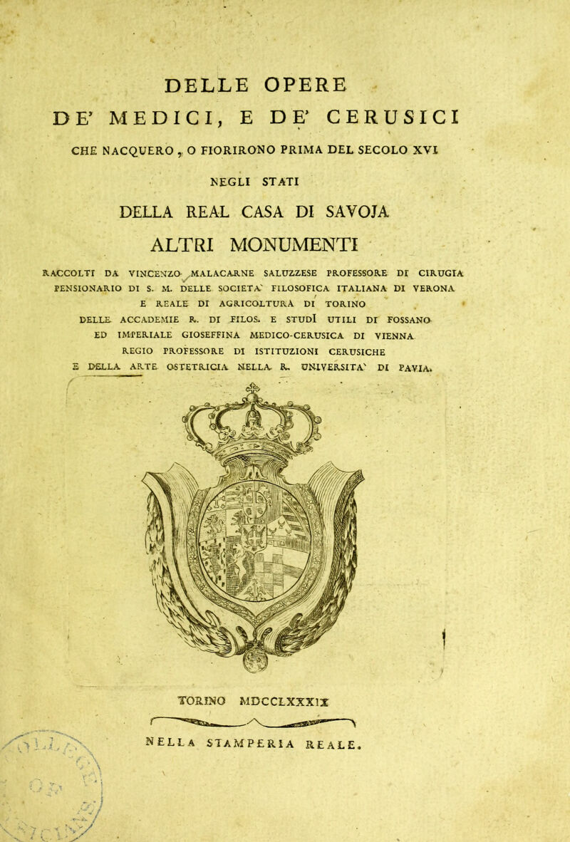 DELLE OPERE DF MEDICI, E DE’ CERUSICI CHE NACQUERO , O FIORIRONO PRIMA DEL SECOLO XVI NEGLI STATI DELLA REAL CASA DI SAVOIA ALTRI MONUMENTI RACCOLTI DA VINCENZO- ^MALACARNE SALUZZESE PROFESSORE Dr CIRUGIA PENSIONARIO DI S. M. DELLE SOCIETÀ' FILOSOFICA ITALIANA DI VERONA E REALE DI AGRICOLTURA DI TORINO DELLE. ACCADEMIE R. DI FILOR E STUDI UTILI Dr FOSSANO ED IMPERIALE GIOSEFFINA MEDICO-CERUSICA DI VIENNA REGIO PROFESSORE DI ISTITUZIONI CERUSICHE 2 DELLA ARTE OSTETRICIA NELLA R, UNIVERSITÀ' DI PAVIA» TORINO MDCCLXXX1X nella stamperia reale. c'-’ ' •'A