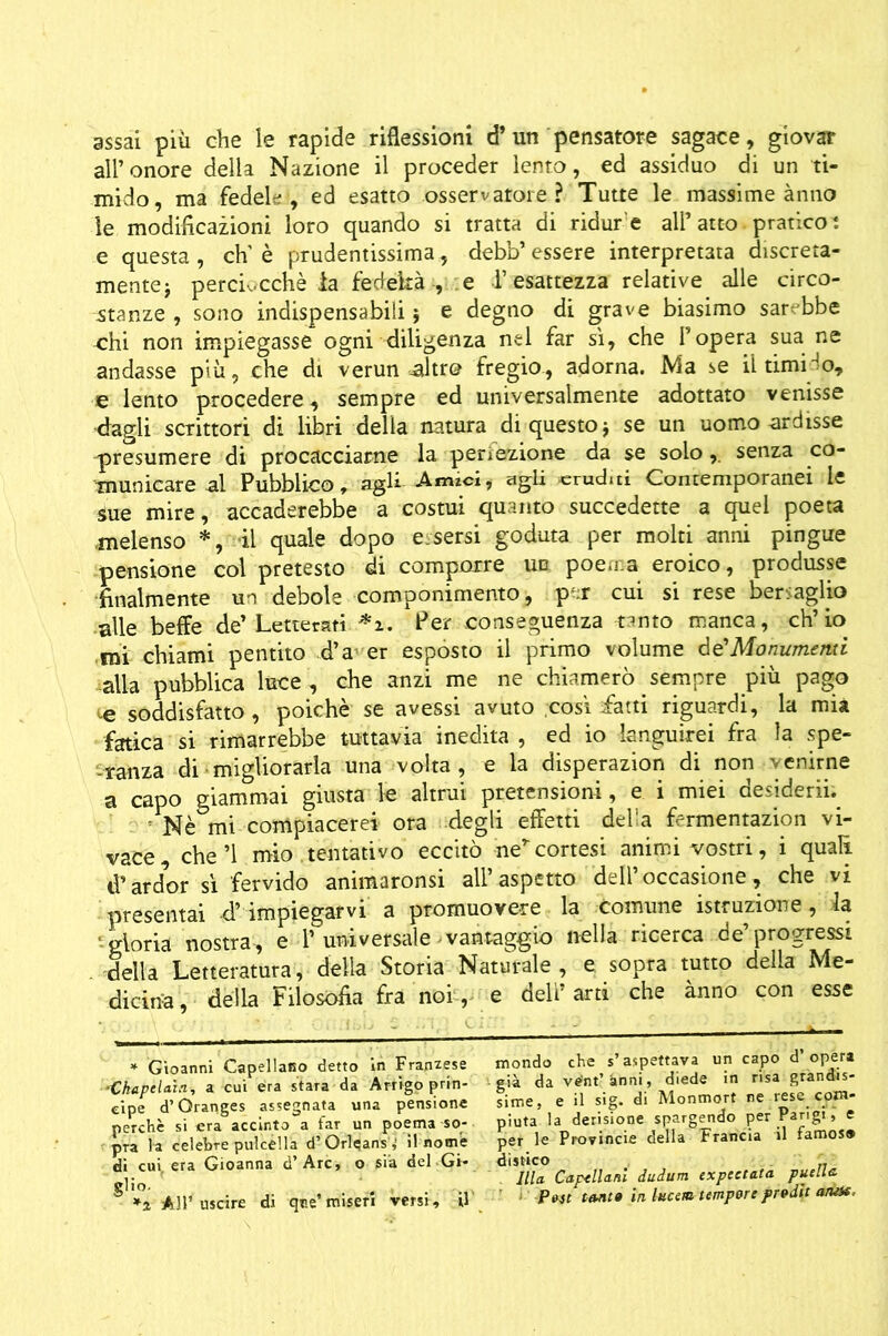 assai più che le rapide riflessioni d’un pensatore sagace, giovar all’onore della Nazione il proceder lento, ed assiduo di un ti- mido, ma fedele’, ed esatto osservatore? Tutte le massime ànno le modificazioni loro quando si tratta di ridur e all’ atto pratieoi e questa , eh’ è prudentissima, debb’ essere interpretata discreta- mente j perciocché la fedeltà , e l’esattezza relative alle circo- stanze , sono indispensabili 5 e degno di grave biasimo sarebbe ohi non impiegasse ogni diligenza nel far sì, che l’opera sua ne andasse più, che di verun ,altr© fregio, adorna. Ma se il timido, e lento procedere, sempre ed universalmente adottato venisse dagli scrittori di libri delia natura di questo $ se un uomo ardisse presumere di procacciarne la perfezione da se solo,. senza co- municare al Pubblico, agli Amici, agli eruditi Contemporanei le sue mire, accaderebbe a costui quanto succedette a quel poeta melenso *, il quale dopo essersi goduta per molti anni pingue pensione col pretesto di comporre un poema eroico, produsse finalmente un debole componimento, p^r cui si rese bersaglio alle beffe de’ Letterati. *z. Per .conseguenza tanto manca, ch’io mi chiami pentito d’a- er esposto il primo volume àé’Monumerui ■alla pubblica luce , che anzi me ne chiamerò sempre più pago te soddisfatto, poiché se avessi avuto così fatti riguardi, la mia fatica si rimarrebbe tuttavia inedita , ed io languirei fra la spe- ranza di migliorarla una volta, e la disperazion di non venirne a capo giammai giusta le altrui pretensioni, e i miei desiderii. 5 Nè mi compiacerei ora degli effetti della fermentazion vi- vace, che’l mio .tentativo eccitò nercortesi animi vostri, i quali $ardor sì fervido animaronsi all’aspetto dell’occasione, che vi presentai d’impiegarvi a promuovere la comune istruzione, la ■ Moria nostra, e 1’universale vantaggio nella ricerca de’progressi della Letteratura, delia Storia Naturale, e. sopra tutto della Me- dicina, della Filosofia fra noi, e dell’arti che ànno con esse mondo che s’aspettava un capo d’ opera già da ve'nt’ànni, diede in risa grandis- sime, e il sig. di Monmort ne rese com- piuta la derisione spargendo per Parigi, e per le Provincie della Francia il famos® distico .. Illa Cappellani dudum expcctata puella *2 AH’uscire di que* miseri versi, U P*st tanta inhcem tempore frvdit a/iOt. * Gioanni Capellano detto in Francese -Ckapelaìn, a cui era stara da Arrigo prin- cipe d’Granges assegnata una pensione perchè si era accinto a far un poema so- pra la celebre pulcélla d’Orleans ,’ il nome di cui. era Gioanna d’Are, o sia del Gi- glio