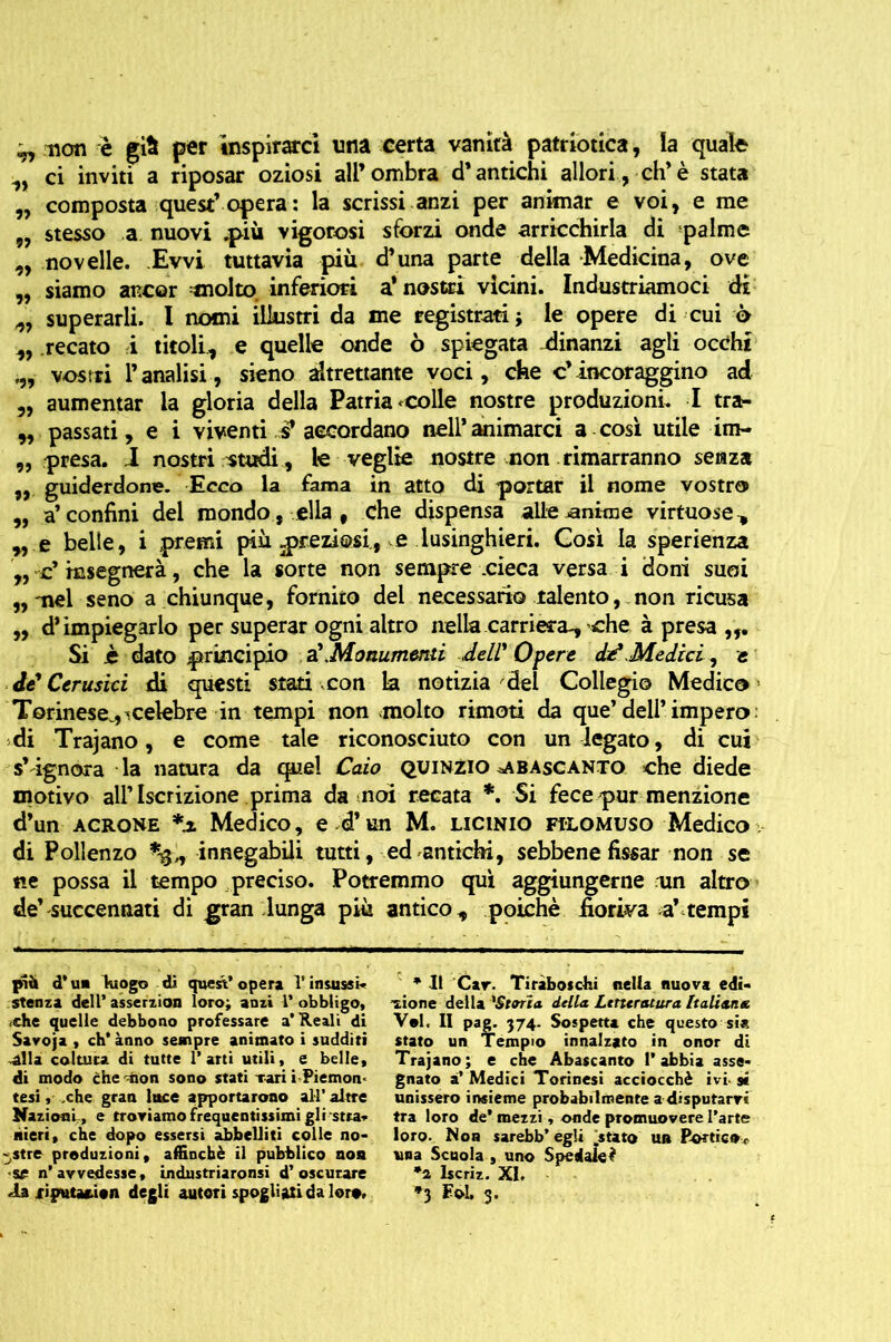 ^ non è giti per inspirarci una certa vanità patriotica, la quale ^ ci inviti a riposar oziosi all’ombra d’antichi allori, eh’è stata „ composta quest’opera : la scrissi anzi per animar e voi, e me „ stesso a nuovi .più vigorosi sforzi onde arricchirla di palme „ novelle. Evvi tuttavia più d’una parte della Medicina, ove „ siamo ancor molto inferiori a’ nostri vicini. Industriamoci di superarli. I nomi illustri da me registrati -, le opere di cui 6 „ recato i titoli, e quelle onde ò spiegata dinanzi agli occhi vostri l’analisi, sieno altrettante voci, che c’incoraggino ad „ aumentar la gloria della Patria <colle nostre produzioni. I tra- „ passati, e i viventi J? accordano nell’animarci a così utile im- „ presa. I nostri studi, le veglie nostre non rimarranno senza ,, guiderdone. Ecco la fama in atto di portar il nome vostro „ a’confini del mondo, ella, che dispensa alle iantine virtuose ^ „ e belle, i premi più preziosi, e lusinghieri. Così la sperienza „ c* insegnerà, che la sorte non sempre .cieca versa i doni suoi ,,'nel seno a chiunque, fornito del necessario talento, non ricusa „ d’impiegarlo per superar ogni altro nella carriera., che à presa Si jè dato principio a'.Monumenti dell'Onere dd.Medici, t de Cerusici di questi siati con la notizia del Collegio Medico Torinese., ^.celebre in tempi non molto rimoti da que’dell’impero di Trajano, e come tale riconosciuto con un legato, di cui s’ ignora la natura da quel Caio quinzio ^abascanto che diede motivo all’Iscrizione prima da noi recata *. Si fece pur menzione d’un acrone *.* Medico, e d’un M. licinio filomuso Medico di Pollenzo innegabili tutti, ed antichi, sebbene fissar non se ne possa il tempo preciso. Potremmo qui aggiungerne un altro de’succennati di gran lunga più antico, poiché fioriva a’tempi pìà d’ un luogo di quest* opera 1* insussi- stenza dell’ asserzion loro; anzi 1’ obbligo, <che quelle debbono professare a* Reali di Savoja , eh* ànno sempre animato i sudditi élla coltura di tutte 1’arti utili, e belle, di modo che ^ion sono stati Tari i Piemon< tesi, .che gran luce apportarono all*altre Nazioni , e troviamo frequentissimi gli stra* «ieri, che dopo essersi abbelliti colle no- «stre produzioni, affinchè il pubblico non sr n’avvedesse, industriaronsi d’oscurare ia riptttation degli autori spogliati da loro. * Il Cav. Tiràboschi nella nuova edi- zione della 'Storia, della Letteratura Italiana Voi. II pag. 374. Sospetta che questo sia stato un Tempio innalzato in onor di Trajano; e che Abascanto l’abbia asse- gnato à’ Medici Torinesi acciocché ivi- si unissero insieme probabilmente a disputarvi tra loro de’ mezzi , onde promuovere l’arte loro. Non sarebb’ egli .stato un Portico», una Scuola , uno Spedale? *2 Iscriz. XI. *3 FoL 3.