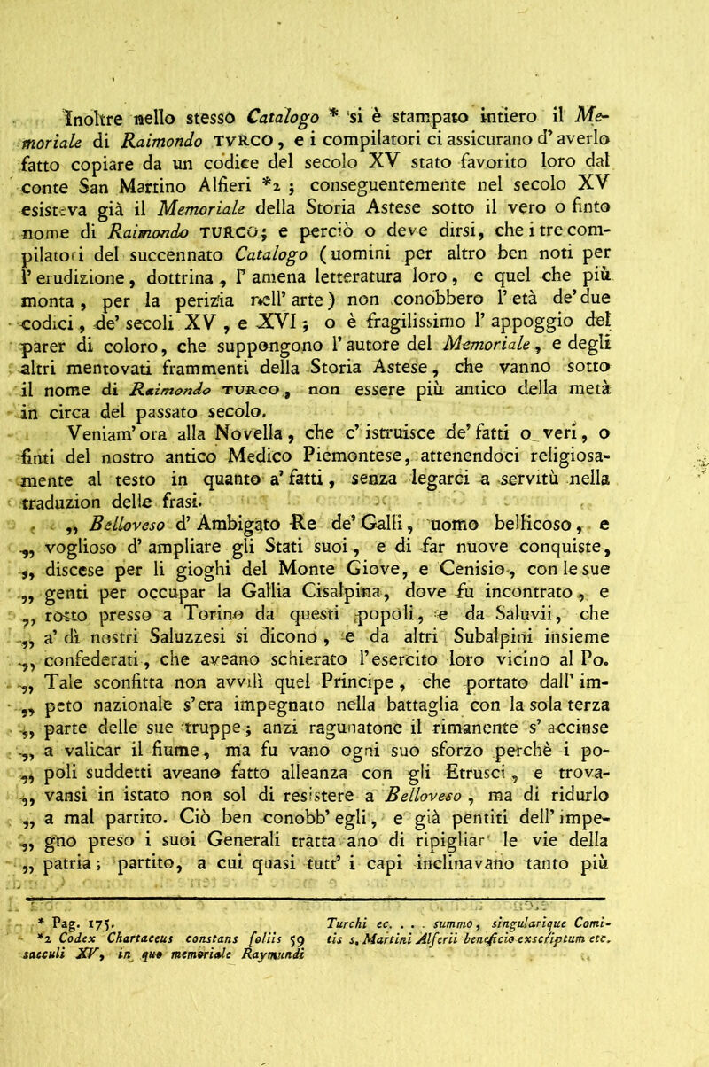 Inoltre nello stesso Catalogo * * si è stampato intiero il Me- moriale di Raimondo TvRCO , e i compilatori ci assicurano d’averlo fatto copiare da un codice del secolo XV stato favorito loro dal conte San Martino Alfieri *2 } conseguentemente nel secolo XV esisteva già il Memoriale della Storia A stese sotto il vero o finto nome di Raimondo TURCOj e perciò o deve dirsi, che i tre com- pilatori del succennato Catalogo (uomini per altro ben noti per V erudizione, dottrina , F amena letteratura loro, e quel che più monta , per la perizia nell* arte ) non conobbero 1* età de’ due codici, de’ secoli XV, e XVI ; o è fragilissimo 1* appoggio del parer di coloro, che suppongono l’autore del Memoriale, e degli altri mentovati frammenti della Storia Astese, che vanno sotto il nome di Rimondo turco , non essere più. antico della metà in circa del passato secolo. Veniam’ora alla Novella, che c’istruisce de’fatti o^veri, o finti del nostro antico Medico Piemontese, attenendoci religiosa- mente al testo in quanto a’ fatti, senza legarci a servitù nella traduzion delle frasi. „ Beiloveso d’ Ambigato -Re de’ Galli, uomo bellicoso, e voglioso d’ampliare gli Stati suoi , e di far nuove conquiste, ,, discese per li gioghi del Monte Giove, e Cenisi© , con le sue .,, genti per occupar la Gallia Cisalpina, dove fu incontrato , e ,, rotto presso a Torino da questi ,-popóli, e da Saluvii, che a’ dì nostri Saluzzesi si dicono , e da altri Subalpini insieme confederati, che aveano schierato l’esercito loro vicino al Po. Tale sconfitta non avvilì quel Principe, che -portato dall’ im- peto nazionale s’era impegnato nella battaglia con la sola terza parte delle sue 'truppe j anzi ragunatone il rimanente s’ a-ccinse a valicar il fiume , ma fu vano ogni suo sforzo perchè i po- „ poli suddetti aveano fatto alleanza con gli Strusci, e trova- ,, vansi in istato non sol di resistere a Beiloveso , ma di ridurlo ,, a mal partito. Ciò ben conobb’ egli, e già pentiti dell’ impe- gno preso i suoi Generali tratta ano di ripigliar1 le vie della ,, patria; partito, a cui quasi tutt’ i capi inclinavano tanto più * Pag. 175. Turchi ec. . . . summo, singularique Corni- *2 Codex Chartaceus Constant foliis 59 tis s. Martini Àlferii beneficio exscriptum etc. saeculi XV t in quo memoriale Raymundi