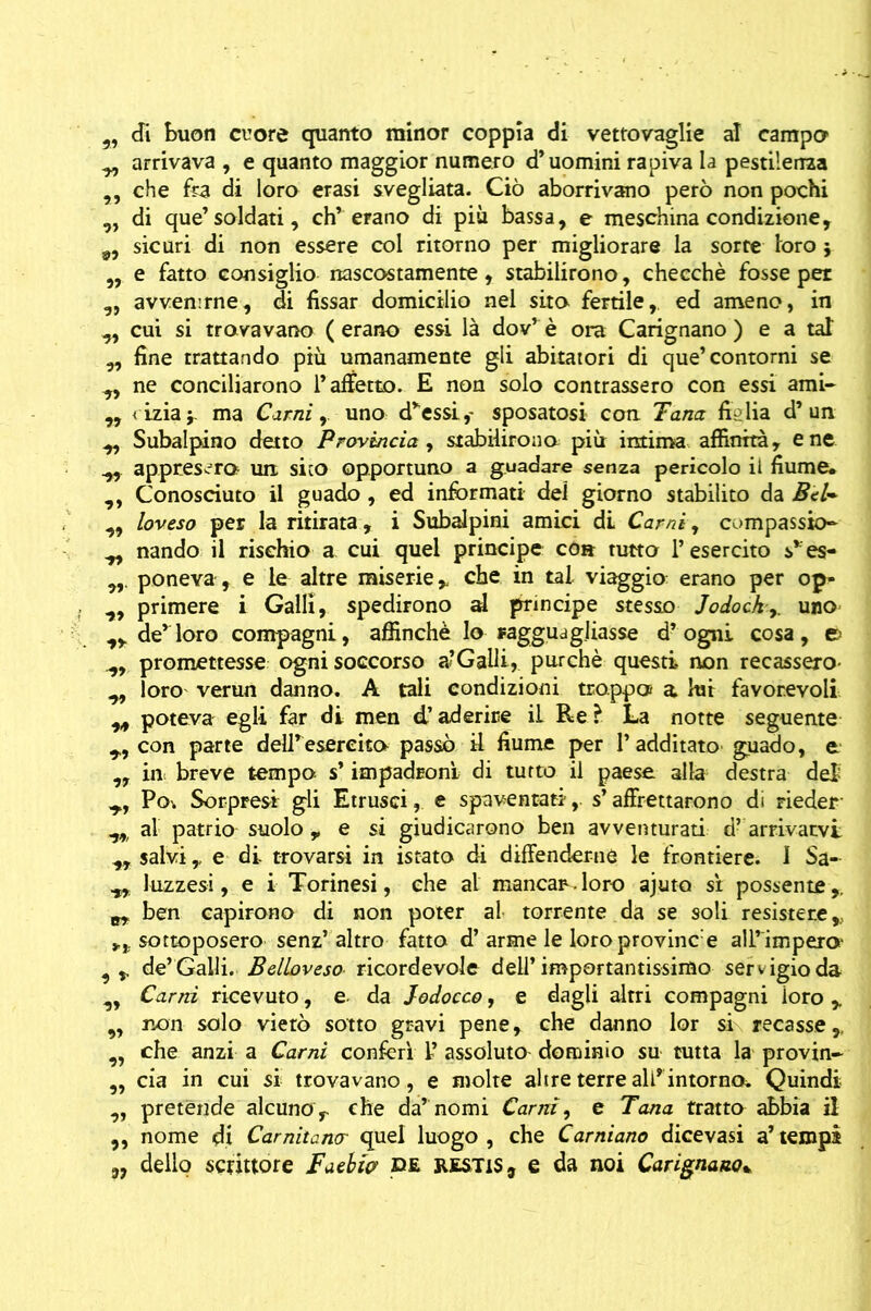 9r di buon cuore quanto minor coppia di vettovaglie al camper y, arrivava , e quanto maggior numero d’uomini rapiva la pestilenza ,, che fra di loro erasi svegliata. Ciò aborrivano però non pochi „ di que’soldati, eh’ erano di più bassa, e meschina condizione, 9, sicuri di non essere col ritorno per migliorare la sorte loro * „ e fatto consiglio nascostamente, stabilirono, checché fosse per ,, avvenirne, di fissar domicilio nel sito fertile, ed ameno, in ^ cui si trovavano ( erano essi là dov’ è ora Carignano ) e a taf „ fine trattando più umanamente gli abitatori di que’contorni se ne conciliarono l’affetto. E non solo contrassero con essi ami- ,, <izia;. ma Carni, uno d'essi,- sposatosi con. Tana figlia d’un y. Subalpino detto Provincia, stabilirono, più intima affinità, e ne y, appresero un sito opportuno a guadare senza pericolo il fiume* ,, Conosciuto il guado , ed informati del giorno stabilito da Bèl* 9, loveso per la ritirata, i Subalpini amici di Carni, compassio- y, nando il rischio a cui quel principe eoa tutto l’esercito s*es- poneva , e le altre miserie > che in tal viaggio: erano per op- „ primere i Galli, spedirono al principe stesso Jodock,. uno ,, de’loro compagni, affinchè lo Fagguagiiasse d’ogni cosa, e> y, promettesse ogni soccorso a-Galli, purché questi non recassero- y, loro verun danno. A tali condizioni troppo a lui favorevoli poteva egli far di men d’aderire iL Re ? La notte seguente y, con parte dell’esercito passò il fiume per l’additato guado, e „ in breve tempo s’ impadronì di tutto il paese alla destra dei y, Po-. Sorpresi gli Etrusci, e spaventati,, s’affrettarono di rieder yy al patrio suolo , e si giudicarono ben avventurati d’ arrivarvi y, salvi,, e di trovarsi in istato di difenderne le frontiere. I Sa- yy luzzesi, e i Torinesi, che al mancar.loro ajuto si possente,. yy ben capirono di non poter al torrente da se soli resistere,, sottoposero senz’ altro fatto d’ arme le loro provine1 e all’impero yr de’Galli. Belìoveso ricordevole dell’importantissimo servigio da y. Carni ricevuto, e. da Jodocco, e dagli altri compagni foro r 9, non solo vietò sotto gravi pene, che danno lor si recasser y, che anzi a Carni conferì 1’ assoluto dominio su tutta la provin- „ eia in cui si trovavano, e molte altre terre all’intorno. Quindi ,, pretènde alcuno r che da’ nomi Carni, e Tana tratto abbia il „ nome di Carnitancr quel luogo , che Carniano dicevasi a’ tempi „ dello scrittore Faebia de restiS, e da noi Carignano*