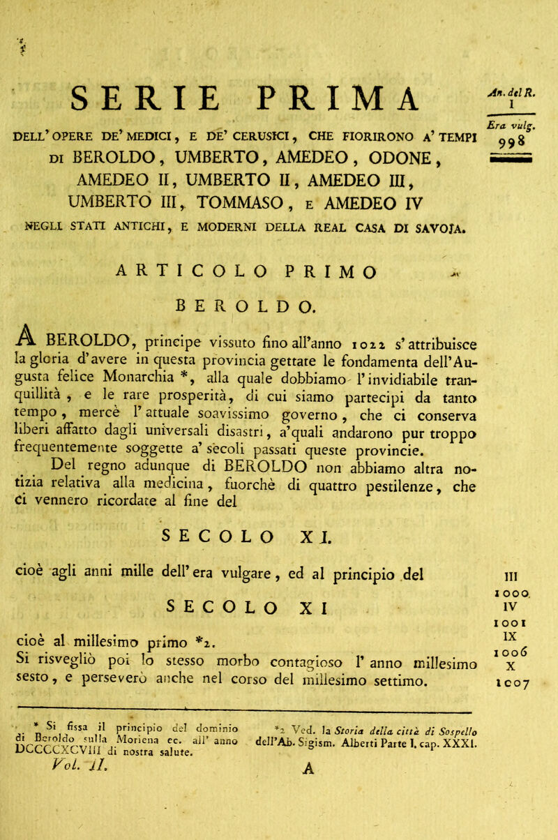 An.dtlR. I SERIE PRIMA Era vulg. DELL OPERE DE’MEDICI , E DE’ CERUSICI , CHE FIORIRONO a’TEMPI 99g di BEROLDO , UMBERTO, AMEDEO , ODONE , i—i AMEDEO II, UMBERTO II, AMEDEO III, UMBERTO III, TOMMASO, e AMEDEO IV NEGLI STATI ANTICHI, E MODERNI DELLA REAL CASA DI SAVOJA. ARTICOLO PRIMO BEROLDO. A BEROLDO, principe vissuto fino all’anno iou s’attribuisce la gloria d’avere in questa provincia gettate le fondamenta dell’Au- gusta felice Monarchia *, alla quale dobbiamo l’invidiabile tran- quillità , e le rare prosperità, di cui siamo partecipi da tanto tempo, mercè 1 attuale soavissimo governo, che ci conserva liberi affatto dagli universali disastri, a’quali andarono pur troppo frequentemente soggette a’ sècoli passati queste provincie. Del regno adunque di BEROLDO non abbiamo altra no- tizia relativa alla medicina, fuorché di quattro pestilenze, che Ci vennero ricordate al fine del SECOLO XI. cioè agli anni mille dell’ era vulgare, ed al principio del SECOLO XI IOOI cioè al millesimo primo *1. ^ Si risvegliò poi lo stesso morbo contagioso 1’ anno millesimo 1 x sesto, e perseverò anche nel corso del millesimo settimo. 1007 n S‘, ,fisSa .ì1 PpnciPio del dominio *2 Ved. la Storia dilla citt'a di Sospello Sòcracvui'*di'^rX«.*’ “°° delm- S'8ism- Albe,,i ParK 1 cap-XXXL Voi. il. £ HI z 000. IV