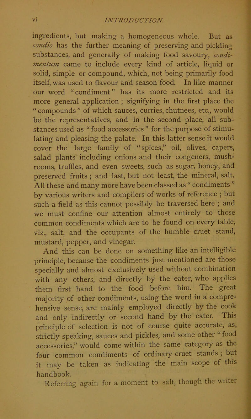 ingredients, but making a homogeneous whole. But as condio has the further meaning of preserving and pickling substances, and generally of making food savoury, condi- mentum came to include every kind of article, liquid or solid, simple or compound, which, not being primarily food itself, was used to flavour and season food. In like manner our word “condiment” has its more restricted and its more general application ; signifying in the first place the “ compounds ” of which sauces, curries, chutnees, etc., would be the representatives, and in the second place, all sub- stances used as “ food accessories ” for the purpose of stimu- lating and pleasing the palate. In this latter sense it would cover the large family of “spices,” oil, olives, capers, salad plants including onions and their congeners, mush- rooms, truffles, and even sweets, such as sugar, honey, and preserved fruits ; and last, but not least, the mineral, salt. All these and many more have been classed as “ condiments ” by various writers and compilers of works of reference ; but such a field as this cannot possibly be traversed here ; and we must confine our attention almost entirely to those common condiments which are to be found on every table, viz., salt, and the occupants of the humble cruet stand, mustard, pepper, and vinegar. And this can be done on something like an intelligible principle, because the condiments just mentioned are those specially and almost exclusively used without combination with any others, and directly by the eater, who applies them first hand to the food before him. The great majority of other condiments, using the word in a compre- hensive sense, are mainly employed directly by the cook and only indirectly or second hand by the eater. This principle of selection is not of course quite accurate, as, strictly speaking, sauces and pickles, and some other “ food accessories,” would come within the same category as the four common condiments of ordinary cruet stands ; but it may be taken as indicating the main scope of this handbook. Referring again for a moment to salt, though the wiiter