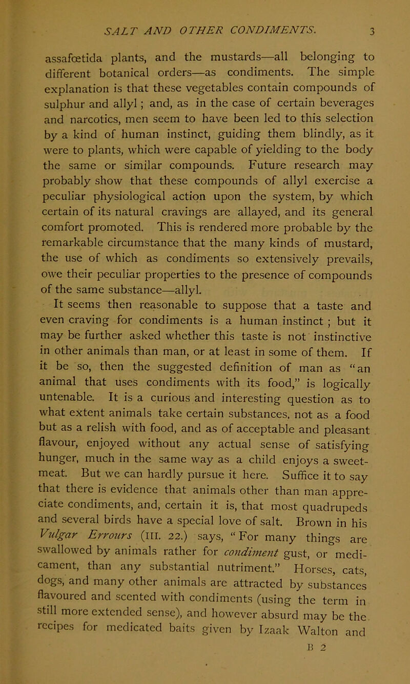 assafcetida plants, and the mustards—all belonging to different botanical oi'ders—as condiments. The simple explanation is that these vegetables contain compounds of sulphur and allyl; and, as in the case of certain beverages and narcotics, men seem to have been led to this selection by a kind of human instinct, guiding them blindly, as it were to plants, which were capable of yielding to the body the same or similar compounds. Future research may probably show that these compounds of allyl exercise a peculiar physiological action upon the system, by which certain of its natural cravings are allayed, and its general comfort promoted. This is rendered more probable by the remarkable circumstance that the many kinds of mustard, the use of which as condiments so extensively prevails, owe their peculiar properties to the presence of compounds of the same substance—allyl. It seems then reasonable to suppose that a taste and even craving for condiments is a human instinct ; but it may be further asked whether this taste is not instinctive in other animals than man, or at least in some of them. If it be so, then the suggested definition of man as “an animal that uses condiments with its food,” is logically untenable. It is a curious and interesting question as to what extent animals take certain substances, not as a food but as a relish with food, and as of acceptable and pleasant flavour, enjoyed without any actual sense of satisfying hunger, much in the same way as a child enjoys a sweet- meat. But we can hardly pursue it here. Suffice it to say that there is evidence that animals other than man appre- ciate condiments, and, certain it is, that most quadrupeds and several birds have a special love of salt. Brown in his Vulgar Errours (ill. 22.) says, “For many things are swallowed by animals rather for condiment gust, or medi- cament, than any substantial nutriment.” Horses, cats dogs, and many other animals are attracted by substances flavoured and scented with condiments (using the term in still more extended sense), and however absurd may be the recipes for medicated baits given by Izaak Walton and B 2