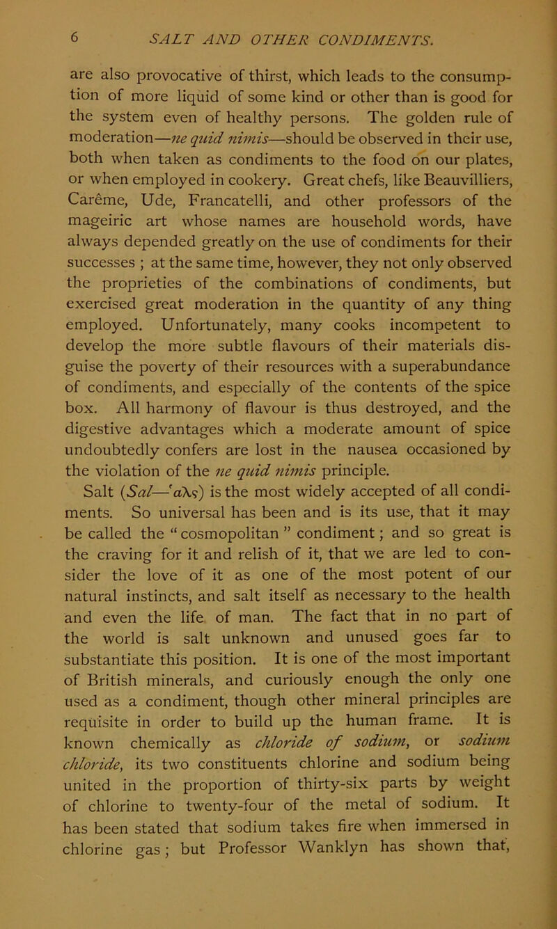 are also provocative of thirst, which leads to the consump- tion of more liquid of some kind or other than is good for the system even of healthy persons. The golden rule of moderation—ne quid nimis—should be observed in their use, both when taken as condiments to the food on our plates, or when employed in cookery. Great chefs, like Beauvilliers, Careme, Ude, Francatelli, and other professors of the mageiric art whose names are household words, have always depended greatly on the use of condiments for their successes ; at the same time, however, they not only observed the proprieties of the combinations of condiments, but exercised great moderation in the quantity of any thing employed. Unfortunately, many cooks incompetent to develop the more subtle flavours of their materials dis- guise the poverty of their resources with a superabundance of condiments, and especially of the contents of the spice box. All harmony of flavour is thus destroyed, and the digestive advantages which a moderate amount of spice undoubtedly confers are lost in the nausea occasioned by the violation of the ne quid nimis principle. Salt (Sal—faX?) is the most widely accepted of all condi- ments. So universal has been and is its use, that it may be called the “ cosmopolitan ” condiment; and so great is the craving for it and relish of it, that we are led to con- sider the love of it as one of the most potent of our natural instincts, and salt itself as necessary to the health and even the life of man. The fact that in no part of the world is salt unknown and unused goes far to substantiate this position. It is one of the most important of British minerals, and curiously enough the only one used as a condiment, though other mineral principles are requisite in order to build up the human frame. It is known chemically as chloride of sodium, or sodium chloride, its two constituents chlorine and sodium being united in the proportion of thirty-six parts by weight of chlorine to twenty-four of the metal of sodium. It has been stated that sodium takes fire when immersed in chlorine gas; but Professor Wanklyn has shown that,