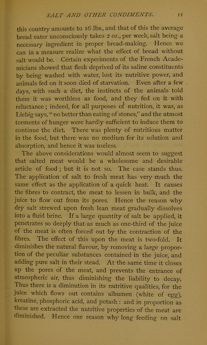 this country amounts to 16 lbs., and that of this the average bread eater unconsciously takes 2 oz., per week, salt being a necessary ingredient in proper bread-making. Hence we can in a measure realize what the effect of bread without salt would be. Certain experiments of the French Acade- micians showed that flesh deprived of its saline constituents by being washed with water, lost its nutritive power, and animals fed on it soon died of starvation. Even after a few days, with such a diet, the instincts of the animals told them it was worthless as food, and they fed on it with reluctance; indeed, for all purposes of nutrition, it was, as Liebig says, “ no better than eating of stones,” and the utmost torments of hunger were hardly sufficient to induce them to continue the diet. There was plenty of nutritious matter in the food, but there was no medium for its solution and absorption, and hence it was useless. The above considerations would almost seem to suggest that salted meat would be a wholesome and desirable article of food ; but it is not so. The case stands thus. The application of salt to fresh meat has very much the same effect as the application of a quick heat. It causes the fibres to contract, the meat to lessen in bulk, and the juice to flow out from its pores. Hence the reason why dry salt strewed upon fresh lean meat gradually dissolves into a fluid brine. If a large quantity of salt be applied, it penetrates so deeply that-as much as one-third of the juice of the meat is often forced out by the contraction of the fibres. The effect of this upon the meat is two-fold. It diminishes the natural flavour, by removing a large propor- tion of the peculiar substances contained in the juice, and adding pure salt in their stead. At the same time it closes up the pores of the meat, and prevents the entrance of atmospheric air, thus diminishing the liability to decay. Thus there is a diminution in its nutritive qualities, for the juice which flows out contains albumen (white of egg), kreatine, phosphoric acid, and potash: and in proportion as these are extracted the nutritive properties of the meat are diminished. Hence one reason why long feeding on salt