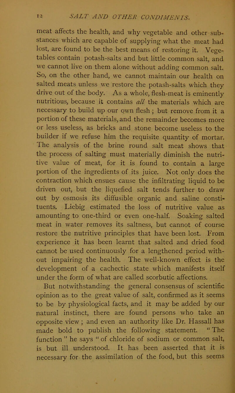 meat affects the health, and why vegetable and other sub- stances which are capable of supplying what the meat had lost, are found to be the best means of restoring it. Vege- tables contain potash-salts and but little common salt, and we cannot live on them alone without adding common salt. So, on the other hand, we cannot maintain our health on salted meats unless we restore the potash-salts which they drive out of the body. As a whole, flesh-meat is eminently nutritious, because it contains all the materials which are necessary to build up our own flesh ; but remove from it a portion of these materials, and the remainder becomes more or less useless, as bricks and stone become useless to the builder if we refuse him the requisite quantity of mortar. The analysis of the brine round salt meat shows that the process of salting must materially diminish the nutri- tive value of meat, for it is found to contain a large portion of the ingredients of its juice. Not only does the contraction which ensues cause the infiltrating liquid to be driven out, but the liquefied salt tends further to draw out by osmosis its diffusible organic and saline consti- tuents. Liebig estimated the loss of nutritive value as amounting to one-third or even one-half. Soaking salted meat in water removes its saltness, but cannot of course restore the nutritive principles that have been lost. From experience it has been learnt that salted and dried food cannot be used continuously for a lengthened period with- out impairing the health. The well-known effect is the development of a cachectic state which manifests itself under the form of what are called scorbutic affections. But notwithstanding the general consensus of scientific opinion as to the great value of salt, confirmed as it seems to be by physiological facts, and it may be added by our natural instinct, there are found persons who take an opposite view; and even an authority like Dr. Hassall has made bold to publish the following statement. “ The function ” he says “ of chloride of sodium or common salt, is but ill understood. It has been asserted that it is necessary for the assimilation of the food, but this seems