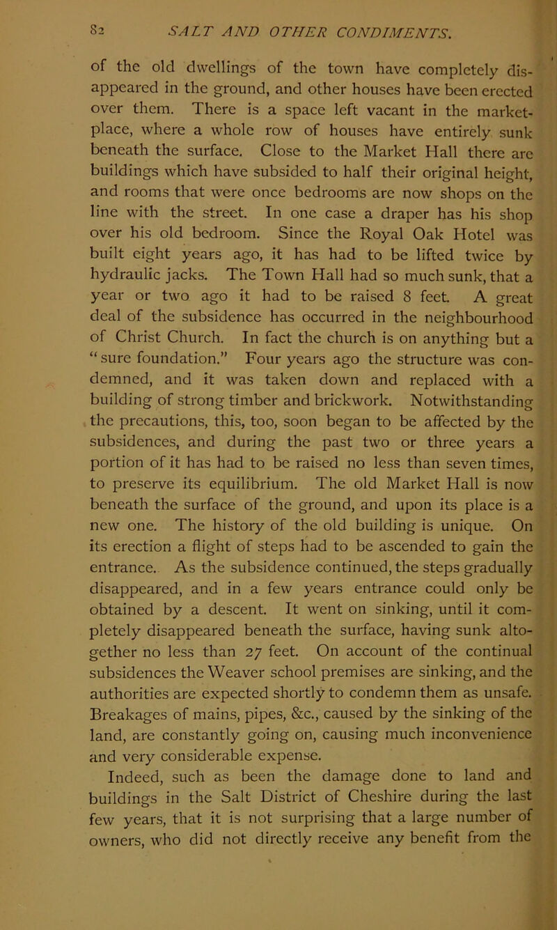 of the old dwellings of the town have completely dis- appeared in the ground, and other houses have been erected over them. There is a space left vacant in the market- place, where a whole row of houses have entirely sunk beneath the surface. Close to the Market Hall there are buildings which have subsided to half their original height, and rooms that were once bedrooms are now shops on the line with the street. In one case a draper has his shop over his old bedroom. Since the Royal Oak Hotel was built eight years ago, it has had to be lifted twice by hydraulic jacks. The Town Hall had so much sunk, that a year or two ago it had to be raised 8 feet A great deal of the subsidence has occurred in the neighbourhood of Christ Church. In fact the church is on anything but a “ sure foundation.” Four years ago the structure was con- demned, and it was taken down and replaced with a building of strong timber and brickwork. Notwithstanding the precautions, this, too, soon began to be affected by the subsidences, and during the past two or three years a portion of it has had to be raised no less than seven times, to preserve its equilibrium. The old Market Hall is now beneath the surface of the ground, and upon its place is a new one. The history of the old building is unique. On its erection a flight of steps had to be ascended to gain the entrance. As the subsidence continued, the steps gradually disappeared, and in a few years entrance could only be obtained by a descent. It went on sinking, until it com- pletely disappeared beneath the surface, having sunk alto- gether no less than 27 feet. On account of the continual subsidences the Weaver school premises are sinking, and the authorities are expected shortly to condemn them as unsafe. Breakages of mains, pipes, &c., caused by the sinking of the land, are constantly going on, causing much inconvenience and very considerable expense. Indeed, such as been the damage done to land and buildings in the Salt District of Cheshire during the last few years, that it is not surprising that a large number of owners, who did not directly receive any benefit from the