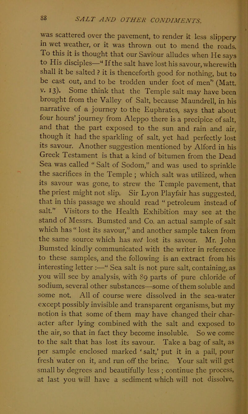 was scattered over the pavement, to render it less slippery in wet weather, or it was thrown out to mend the roads. To this it is thought that our Saviour alludes when He says to His disciples—“If the salt have lost his savour, wherewith shall it be salted ? it is thenceforth good for nothing, but to be cast out, and to be trodden under foot of men” (Matt, v. 13). Some think that the Temple salt may have been brought from the Valley of Salt, because Maundrell, in his narrative of a journey to the Euphrates, says that about four hours’ journey from Aleppo there is a precipice of salt, and that the part exposed to the sun and rain and air, though it had the sparkling of salt, yet had perfectly lost its savour. Another suggestion mentioned by Alford in his Greek Testament is that a kind of bitumen from the Dead Sea was called “ Salt of Sodom,” and was used to sprinkle the sacrifices in the Temple ; which salt was utilized, when its savour was gone, to strew the Temple pavement, that the priest might not slip. Sir Lyon Playfair has suggested, that in this passage we should read “ petroleum instead of salt.” Visitors to the Health Exhibition may see at the stand of Messrs. Bumsted and Co. an actual sample of salt which has “ lost its savour,” and another sample taken from the same source which has not lost its savour. Mr. John Bumsted kindly communicated with the writer in reference to these samples, and the following is an extract from his interesting letter :—“ Sea salt is not pure salt, containing, as you will see by analysis, with 89 parts of pure chloride of sodium, several other substances—some of them soluble and some not. All of course were dissolved in the sea-water except possibly invisible and transparent organisms, but my notion is that some of them may have changed their char- acter after lying combined with the salt and exposed to the air, so that in fact they become insoluble. So we come to the salt that has lost its savour. Take a bag of salt, as per sample enclosed marked ‘ salt,’ put it in a pail, pour fresh water on it, and run off the brine. Your salt will get small by degrees and beautifully less ; continue the process, at last you will have a sediment which will not dissolve,