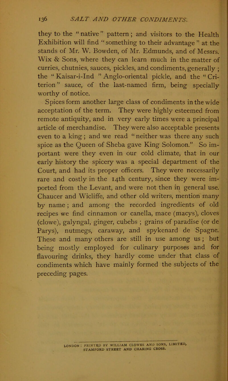 they to the “ native ” pattern ; and visitors to the Health Exhibition will find “something to their advantage ” at the stands of Mr. W. Bowden, of Mr. Edmunds, and of Messrs. Wix & Sons, where they can learn much in the matter of curries, chutnies, sauces, pickles, and condiments, generally ; the “ Kaisar-i-Ind ” Anglo-oriental pickle, and the “ Cri- terion ” sauce, of the last-named firm, being specially worthy of notice. Spices form another large class of condiments in the wide acceptation of the term. They were highly esteemed from remote antiquity, and in very early times were a principal article of merchandise. They were also acceptable presents even to a king ; and we read “ neither was there any such spice as the Queen of Sheba gave King Solomon.” So im- portant were they even in our cold climate, that in our early history the spicery was a special department of the Court, and had its proper officers. They were necessarily rare and costly in the 14th century, since they were im- ported from the Levant, and were not then in general use. Chaucer and Wicliffe, and other old writers, mention many by name; and among the recorded ingredients of old recipes we find cinnamon or canella, mace (macys), cloves (clowe), galyngal, ginger, cubebs ; grains of paradise (or de Parys), nutmegs, caraway, and spykcnard de Spagne. These and many others are still in use among us ; but being mostly employed for culinary purposes and for flavouring drinks, they hardly come under that class of condiments which have mainly formed the subjects of the preceding pages. LONDON : PRINTED BY WILLIAM CLOWES AND SONS, LIMITED, STAMFORD STREET AND CHARING CROSS.