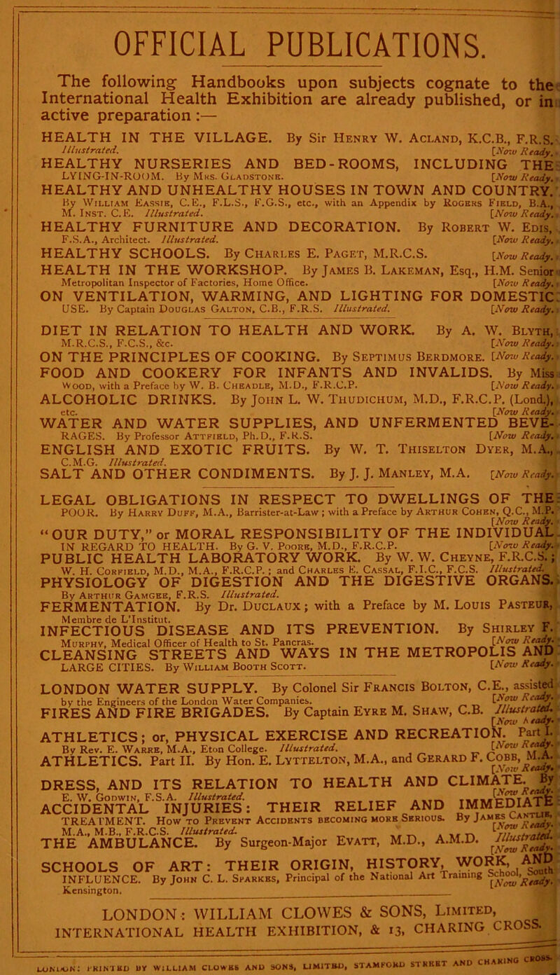 I' OFFICIAL PUBLICATIONS. The following Handbooks upon subjects cognate to the International Health Exhibition are already published, or in active preparation:— HEALTH IN THE VILLAGE. By Sir Henry W. Acland, K.C.B., F.R.S. Illustrated. [JV'mu Ready HEALTHY NURSERIES AND BED-ROOMS, INCLUDING THE LYING-IN-ROOM. By Mks. Gladstone. {Now Ready. HEALTHY AND UNHEALTHY HOUSES IN TOWN AND COUNTRY. By William Eassib, C. E., F.L.S., F.G.S., etc., with an Appendix by Rogers Field, B.A., M. Inst. C.E. Illustrated. [Now Ready. HEALTHY FURNITURE AND DECORATION. By Robert W. Edis, F.S.A., Architect. Illustrated. [Now Ready. HEALTHY SCHOOLS. By Chari.es E. Paget, M.R.C.S. [Row Ready. HEALTH IN THE WORKSHOP. By James B. Lakeman, Esq., H.M. Senior Metropolitan Inspector of Factories, Home Office. [Row Ready. ON VENTILATION, WARMING, AND LIGHTING FOR DOMESTIC USE. By Captain Douglas Galton, C.B., F.R.S. Illustrated. [Now Ready. DIET IN RELATION TO HEALTH AND WORK. By A. W. Blyth, M.R.C.S., F.C.S., &c. [Now Ready. ON THE PRINCIPLES OF COOKING. By Septimus Berdmore. [NowReady. FOOD AND COOKERY FOR INFANTS AND INVALIDS. By Miss Wood, with a Preface by W. B. Cheadle, M.D., F.R.C.P. [Now Ready. ALCOHOLIC DRINKS. By John L. W. Thudichum, M.D., F.R.C.P. (LonA), etc. [Now Ready. WATER AND WATER SUPPLIES, AND UNFERMENTED BEVE- RAGES. By Professor Attfikld, Ph.D., F.R.S. [Now Ready, ■ ENGLISH AND EXOTIC FRUITS. By W. T. Thiselton Dyer, M.A.,.. C.M.G. Illustrated. SALT AND OTHER CONDIMENTS. By J. J. Manley, M.A. [Now Ready. LEGAL OBLIGATIONS IN RESPECT TO DWELLINGS OF THE POOR. By Harry Duff, M.A., Barrister-at-Law ; with a Preface by Arthur Cohen, Q.C., M.P. [Now Ready. “ OUR DUTY,” or MORAL RESPONSIBILITY OF THE INDIVIDUAL IN REGARD TO HEALTH. By G. V. Poore, M.D., F.R.C.P. [Now Ready. PUBLIC HEALTH LABORATORY WORK. By W. W. Cheyne, F.R.C.S.; W. H. Corfield, M.D., M.A., F.R.C.P. ; and Charles E. Cassal, F.I.C., F.C.S. Illustrated. PHYSIOLOGY OF DIGESTION AND THE DIGESTIVE ORGANS. By Arthur Gamgee, F.R.S. Illustrated. FERMENTATION. By Dr. Duclaux ; with a Preface by M. Louis Pasteur, Membre de L’lnstitut. _ _ „ _ INFECTIOUS DISEASE AND ITS PREVENTION. By Shirley F. Murphy, Medical Officer of Health to St. Pancras. i CLEANSING STREETS AND WAYS IN THE METROPOLIS AND LARGE CITIES. By William Booth Scott. [Now Ready. LONDON WATER SUPPLY. By Colonel Sir Francis Bolton, C.E., assisted by the Engineers of the London Water Companies. FIRES AND FIRE BRIGADES. By Captain Eyre M. Shaw, C.B. Illustrated. [Now heady. ATHLETICS; or, PHYSICAL EXERCISE AND RECREATION. Parti. By Rev. E. Warre, M.A., Eton College. Illustrated. [Now Ready. ATHLETICS. Part II. By Hon. E. Lyttelton, M.A., and Gerard F. Cobb, M.a. J [Now R early.; DRESS, AND ITS RELATION TO HEALTH AND CLIMATE. By E. W. Godwin, F.S.A. Illustrated. T,,**cnt4TF ACCIDENTAL INJURIES: THEIR RELIEF AND IMMEDIATE TREA I’M ENT. How to Prevent Accidents becoming more Serious. By James lani », M.A., M.B., F.R.C.S. Illustrated. . „ ' _ . THE AMBULANCE. By Surgeon-Major Evatt, M.D., A.M.D. Illustiaua. ;tTanS5 SCHOOLS OF ART: THEIR ORIGIN, HISTORY, WORK, INFLUENCE. By John C. L. Sparkbs, Principal of the National Art Training Kcnsingto n. LONDON : WILLIAM CLOWES & SONS, Limited, INTERNATIONAL HEALTH EXHIBITION, & 13, CHARING CROSS. London; printed uy william clowbs and sons, limited, Stamford street and charing