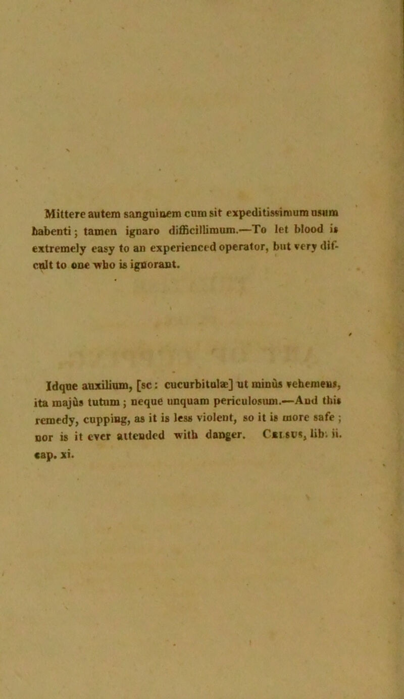 Mittere autem sanguioem cum sit expeditissimum usum habenti; tamcn ignaro difficillimum.—To let blood is extremely easy to an experienced operator, but very dif- cult to one who is ignorant. Idque auxilium, [sc: cucurbitula:] ut minus veheinens, ita majds tutum ; neque unquam periculosum.—And this remedy, cupping, as it is less violent, so it is more safe ; nor is it ever attended with danger. Cei sus, lib. ii. cap. xi.