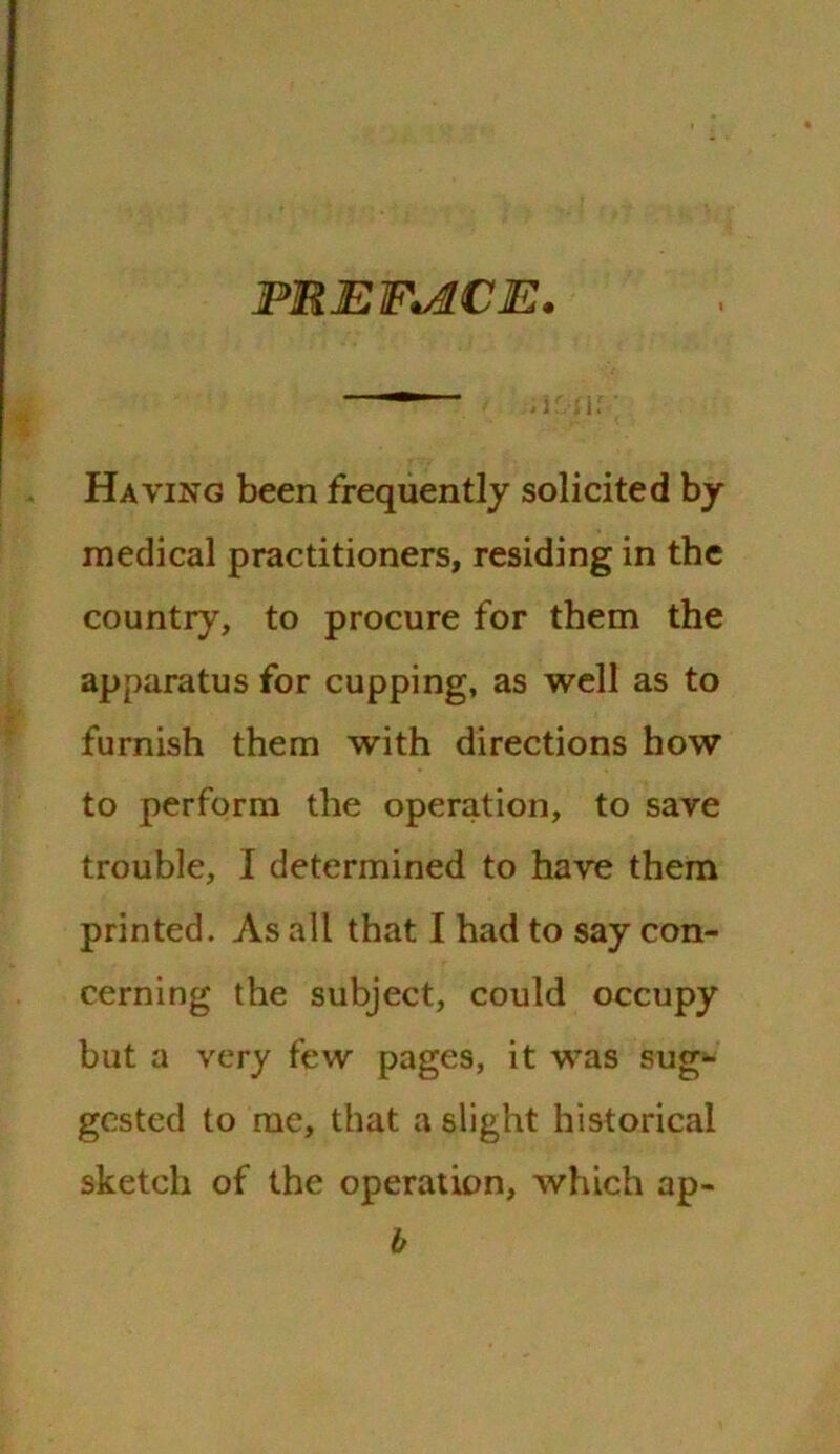 PREFACE* Having been frequently solicited by medical practitioners, residing in the country, to procure for them the apparatus for cupping, as well as to furnish them with directions how to perform the operation, to save trouble, I determined to have them printed. As all that I had to say con- cerning the subject, could occupy but a very few pages, it was sug- gested to me, that a slight historical sketch of the operation, which ap- b