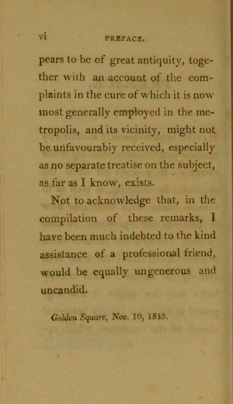 pears to be of great antiquity, toge- ther with an account of the com- plaints in the cure of which it is now most generally employed in the me- tropolis, and its vicinity, might not be unfavourably received, especially as no separate treatise on the subject, as far as I know, exists. Not to acknowledge that, in the compilation of these remarks, I have been much indebted to the kind assistance of a professional friend, would be equally ungenerous and uncandid. Golden Square, Nov. 10, IS 13.