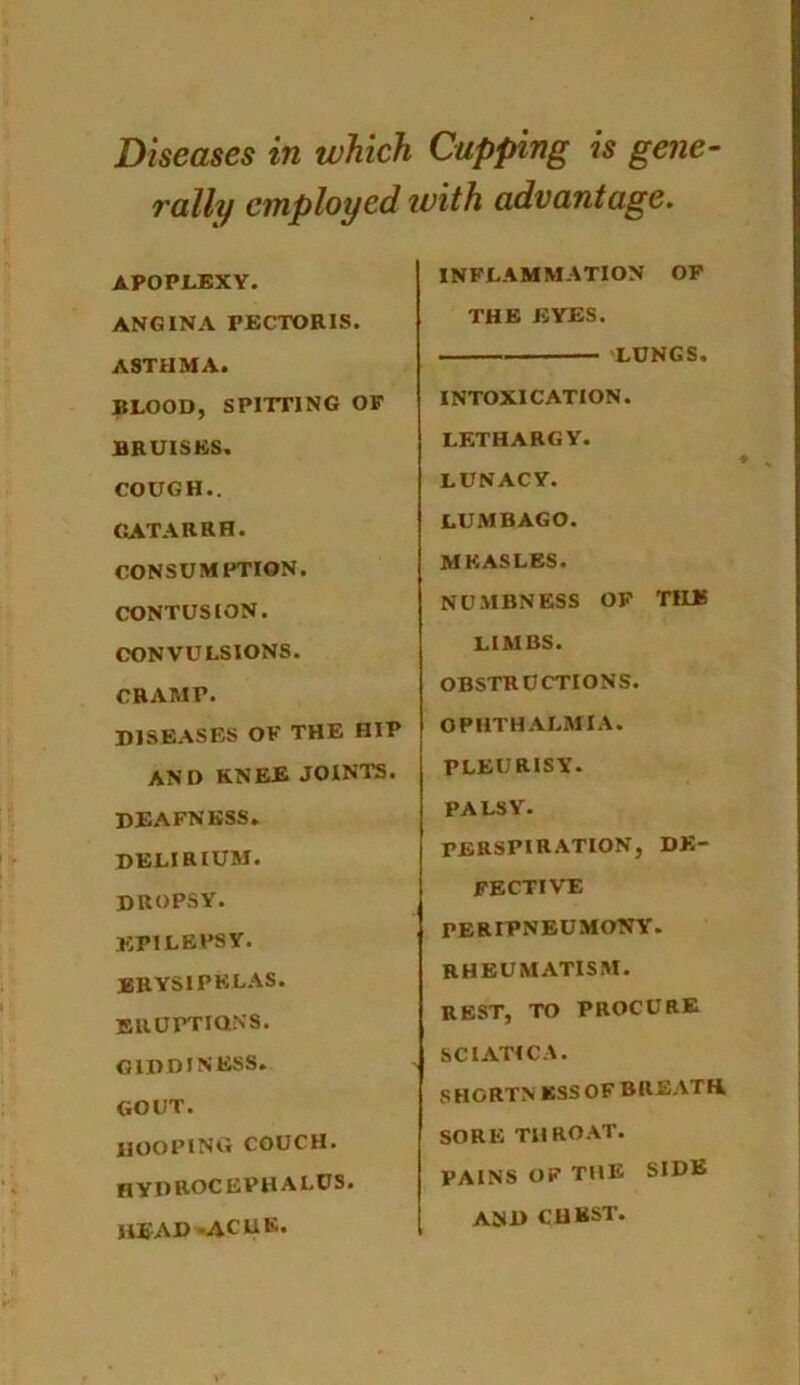 Diseases in which Cupping is gene- rally employed with advantage. APOPLEXY. ANGINA PECTORIS. ASTHMA. BLOOD, SPITTING OF BRUISES. COUGH.. CATARRH. CONSUMPTION. CONTUSION. CONVULSIONS. CRAMP. DISEASES OF THE HIP AND KNEE JOINTS. DEAFNESS. delirium. dropsy. EPILEPSY. erysipelas. eruptions. GIDDINESS. GOUT. HOOPING COUCH. HYDROCEPHALUS. head ACHE. INFLAMMATION OF THE EYES. LUNGS. INTOXICATION. LETHARGY. LUNACY. LUMBAGO. MEASLES. NUMBNESS OF THE LIMBS. OBSTRUCTIONS. OPHTHALMIA. PLEURISY. PALSY. TERSPIRATION, DE- FECTIVE PERIPNEUMONY. RHEUMATISM. REST, TO PROCURE SCIATICA. SHGRTN KSSOF BREATH, SORE THROAT. PAINS OF THE SIDE AND CHEST.