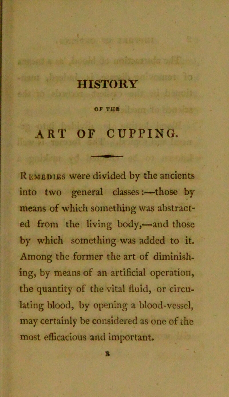 HISTORY or THE ART OF CUPPING. Remedies were divided by the ancients into two general classes:—those by means of which something was abstract- ed from the living body,—and those by which something was added to it. Among the former the art of diminish- ing, by means of an artificial operation, the quantity of the vital fluid, or circu- lating blood, by opening a blood-vessel, may certainly be considered as one of the most efficacious and important. s