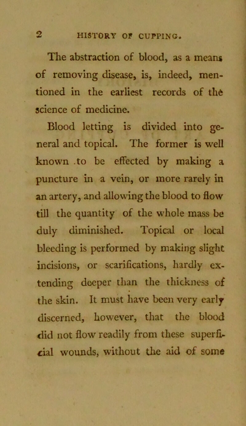 The abstraction of blood, as a means of removing disease, is, indeed, men- tioned in the earliest records of the science of medicine. Blood letting is divided into ge- neral and topical. The former is well known .to be effected by making a puncture in a vein, or more rarely in an artery, and allowing the blood to flow till the quantity of the whole mass be duly diminished. Topical or local bleeding is performed by making slight incisions, or scarifications, hardly ex- tending deeper than the thickness of the skin. It must have been very early discerned, however, that the blood did not flow readily from these superfi- cial wounds, without die aid of some