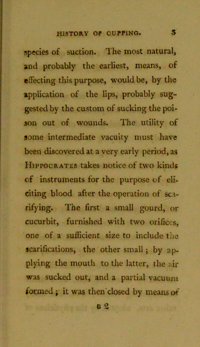 species of suction. The most natural, and probably the earliest, means, of effecting this purpose, would be, by the application of the lips, probably sug- gested by the custom of sucking the poi- son out of wounds. The utility of some intermediate vacuity must have been discovered at a very early period, as Hippocrates takes notice of two kinds of instruments for the purpose of eli- citing blood after the operation of sca- rifying. The first a small gourd, or cucurbit, furnished with two orifices, one of a sufficient size to include the scarifications, the other small; by ap- plying the mouth to the latter, the air was sucked out, and a partial vacuum formed; it was then'closed by means of