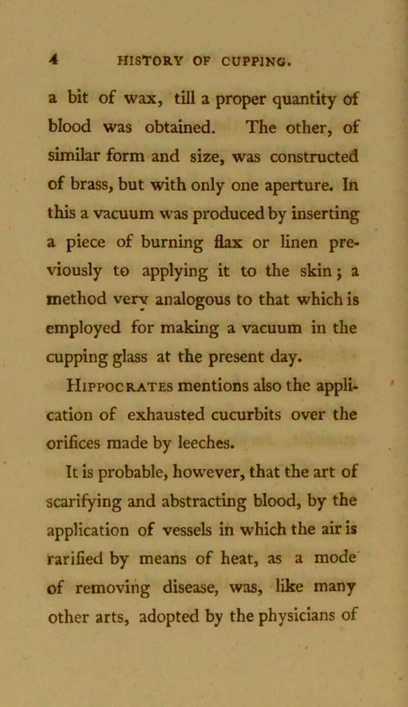 a bit of wax, till a proper quantity of blood was obtained. The other, of similar form and size, was constructed of brass, but with only one aperture. In this a vacuum was produced by inserting a piece of burning flax or linen pre- viously to applying it to the skin; a method very analogous to that which is employed for making a vacuum in the cupping glass at the present day. Hippocrates mentions also the appli- cation of exhausted cucurbits over the orifices made by leeches. It is probable, however, that the art of scarifying and abstracting blood, by the application of vessels in which the air is rarified by means of heat, as a mode of removing disease, was, like many other arts, adopted by the physicians of