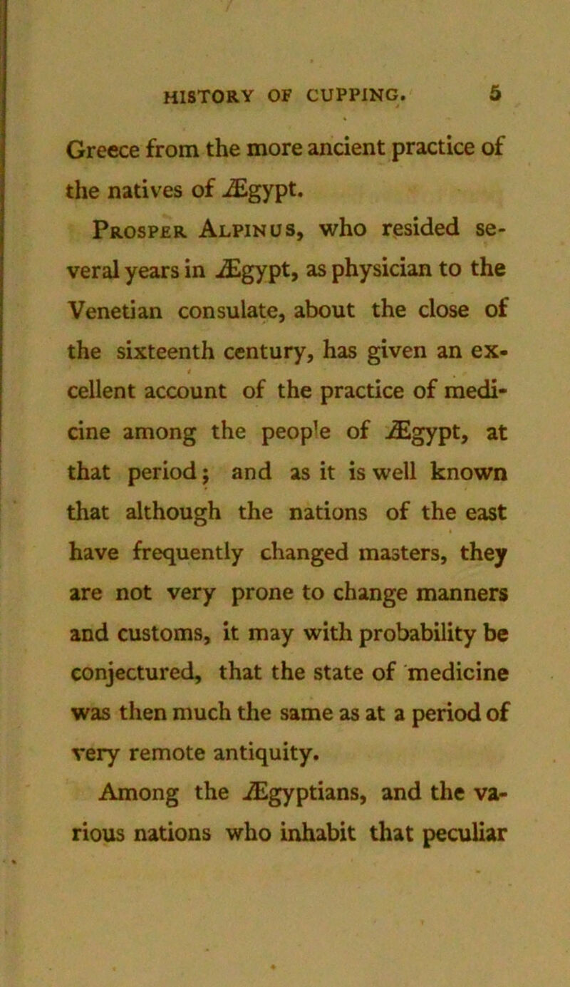 Greece from the more ancient practice of the natives of JEgypt. Prosper Alpinus, who resided se- veral years in iEgypt, as physician to the Venetian consulate, about the close of the sixteenth century, has given an ex- cellent account of the practice of medi- cine among the people of -/Egypt, at that period; and as it is well known that although the nations of the east have frequently changed masters, they are not very prone to change manners and customs, it may with probability be conjectured, that the state of medicine was then much the same as at a period of very remote antiquity. Among the ./Egyptians, and the va- rious nations who inhabit that peculiar