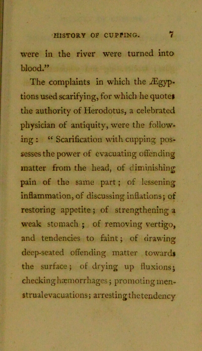 were in the river were turned into blood.” The complaints in which the iEgyp- tions used scarifying, for which he quote* the authority of Herodotus, a celebrated physician of antiquity, were the follow- ing : “ Scarification with cupping pos- sesses the power of evacuating offending matter from the head, of diminishing pain of the same part; of lessening inflammation, of discussing inflations; of restoring appetite; of strengthening a weak stomach ; of removing vertigo, and tendencies to faint; of drawing deep-seated offending matter toward* the surface; of drying up fluxions; checking haemorrhages; promoting men- strual evacuations; arresting the tendency