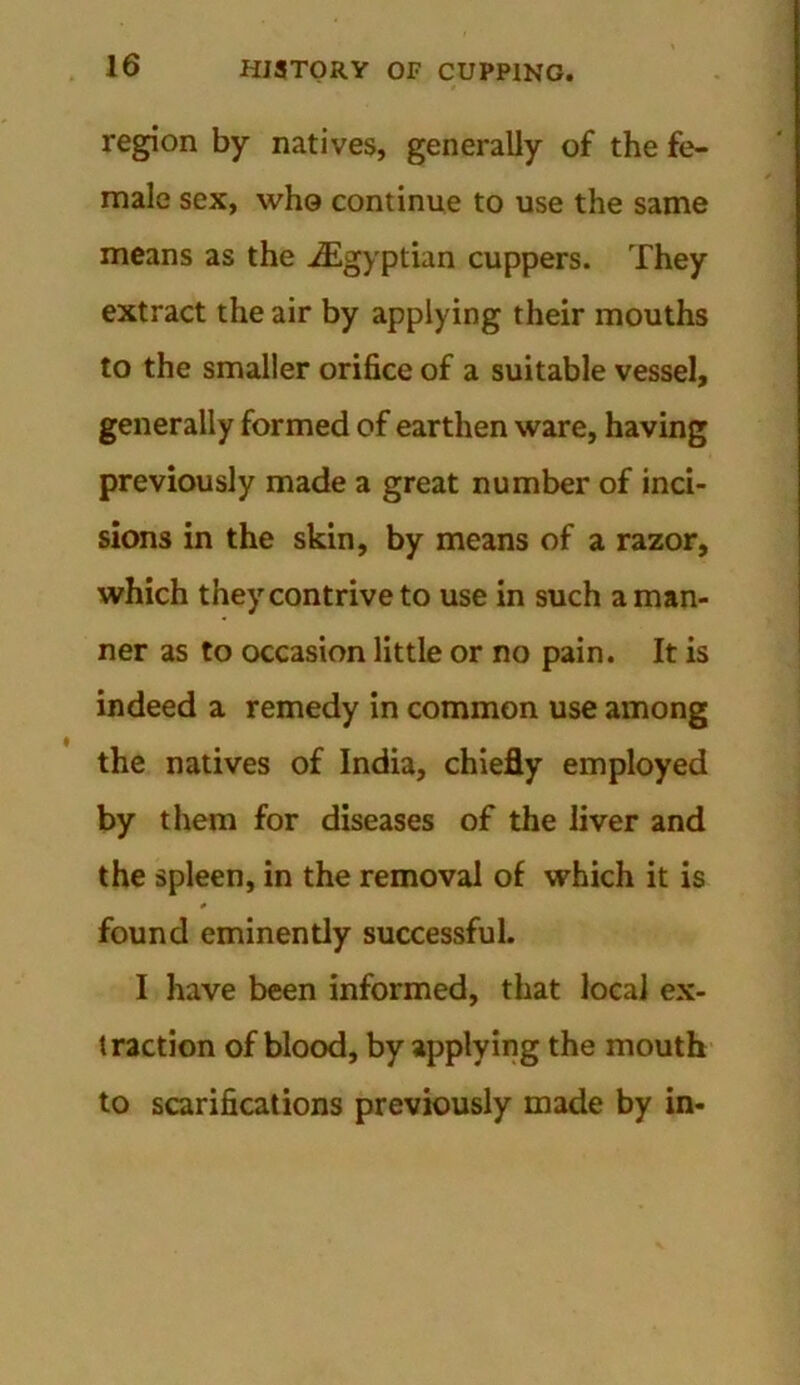 region by natives, generally of the fe- male sex, who continue to use the same means as the ^Egyptian cuppers. They extract the air by applying their mouths to the smaller orifice of a suitable vessel, generally formed of earthen ware, having previously made a great number of inci- sions in the skin, by means of a razor, which they contrive to use in such a man- ner as to occasion little or no pain. It is indeed a remedy in common use among the natives of India, chiefly employed by them for diseases of the liver and the spleen, in the removal of which it is found eminently successful. I have been informed, that local ex- traction of blood, by applying the mouth to scarifications previously made by in-