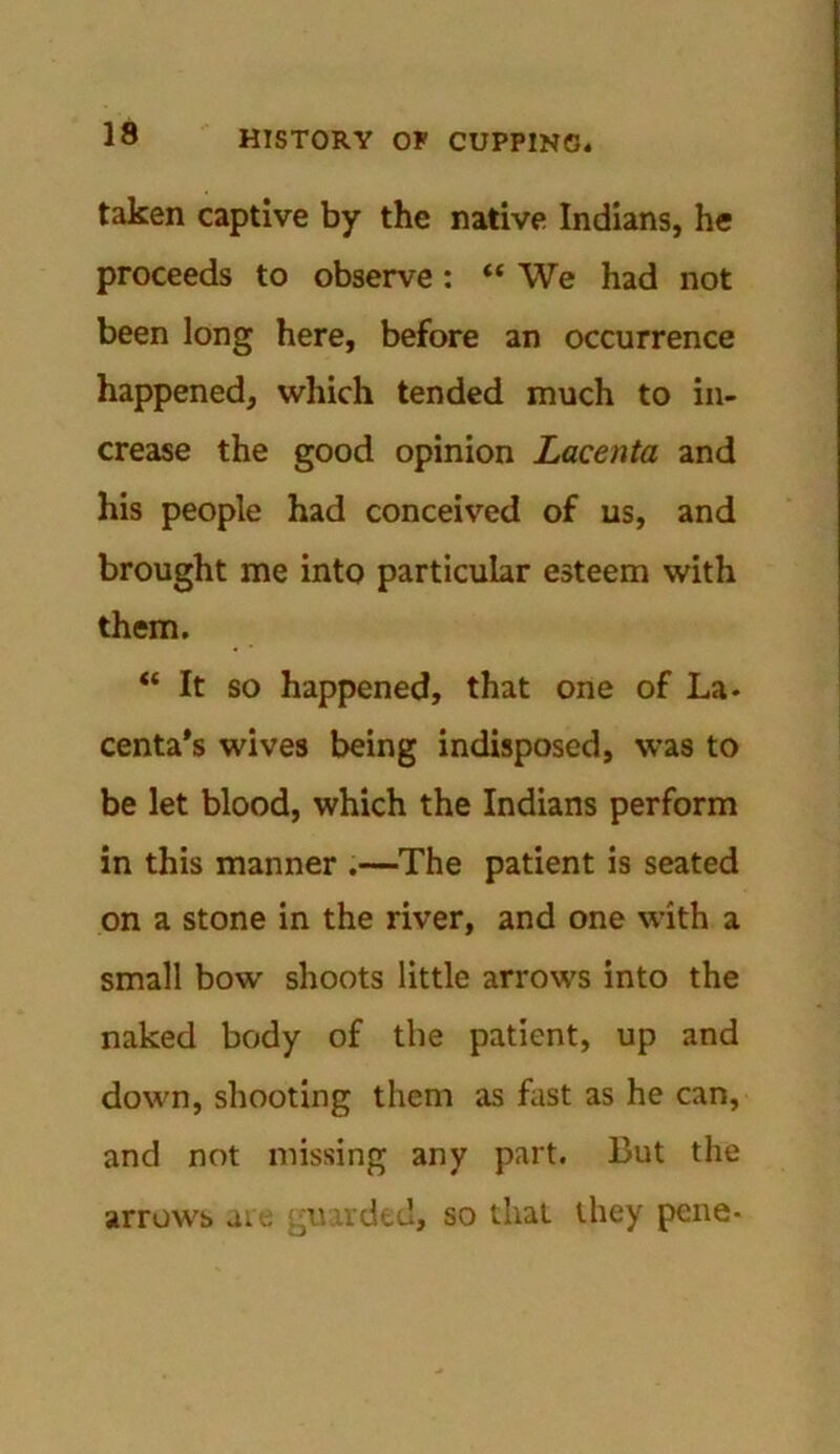 taken captive by the native Indians, he proceeds to observe: “ We had not been long here, before an occurrence happened, which tended much to in- crease the good opinion Lacenta and his people had conceived of us, and brought me into particular esteem with them. “ It so happened, that one of La- centals wives being indisposed, was to be let blood, which the Indians perform in this manner .—The patient is seated on a stone in the river, and one with a small bow shoots little arrows into the naked body of the patient, up and down, shooting them as fast as he can, and not missing any part. But the arrows are aurded, so that they pene-