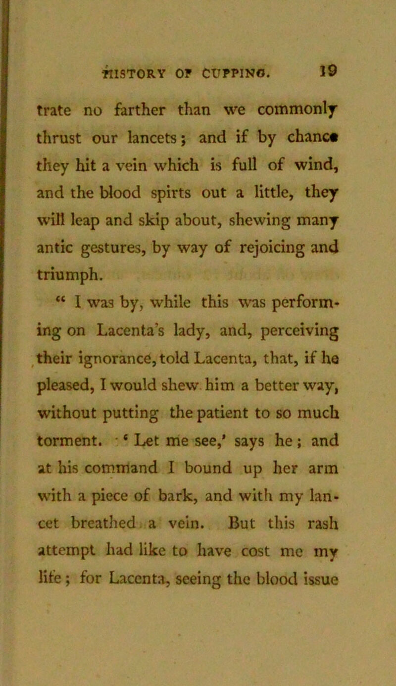 trate no farther than we commonly thrust our lancets; and if by chanc# they hit a vein which is full of wind, and the blood spirts out a little, they will leap and skip about, shewing many antic gestures, by way of rejoicing and triumph. “ I was by, while this was perform- ing on Lacenta's lady, and, perceiving their ignorance, told Lacenta, that, if he pleased, I would shew him a better way, without putting the patient to so much torment. 6 Let me see,' says he ; and at his command I bound up her arm with a piece of bark, and with my lan- cet breathed a vein. But this rash attempt had like to have cost me my life ; for Lacenta, seeing the blood issue