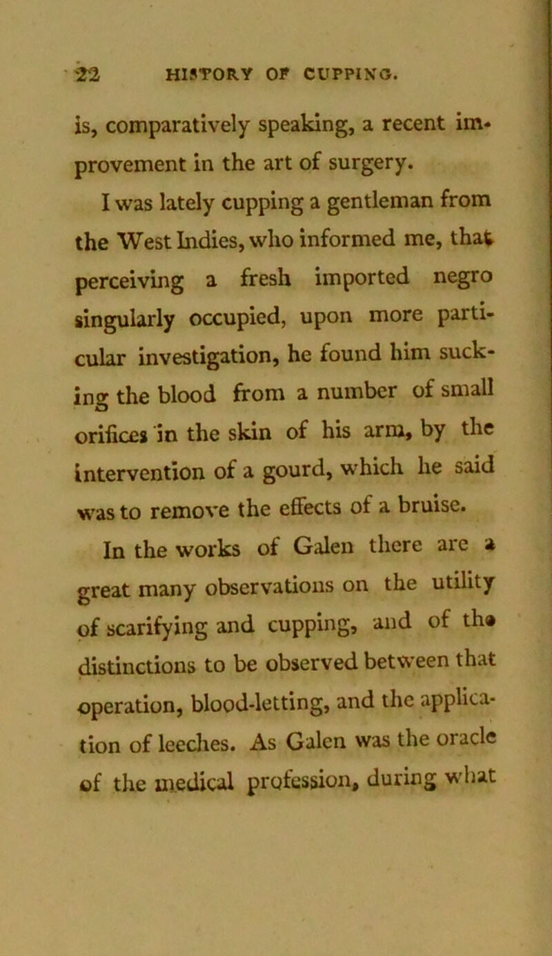 is, comparatively speaking, a recent im* provement in the art of surgery. I was lately cupping a gentleman from the West Indies, who informed me, that perceiving a fresh imported negro singularly occupied, upon more parti- cular investigation, he found him suck- ing the blood from a number of small orifices in the skin of his arm, by the intervention of a gourd, which he said was to remove the effects of a bruise. In the works of Galen there are a great many observations on the utility of scarifying and cupping, and of th® distinctions to be observed between that operation, blood-letting, and the applica- tion of leeches. As Galen was the oracle of the medical profession, during what