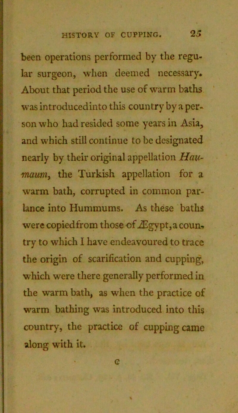 been operations performed by the regu- lar surgeon, when deemed necessary. About that period the use of warm baths was introducedinto this country by a per- son who had resided some years in Asia, and which still continue to be designated nearly by their original appellation Hau- maiim, the Turkish appellation for a warm bath, corrupted in common par- lance into Hummums. As these baths were copied from those of iEgypt,a coun* try to which I have endeavoured to trace the origin of scarification and cupping, which were there generally performed in the warm bath, as when the practice of warm bathing was introduced into this country, the practice of cupping came along with it. c