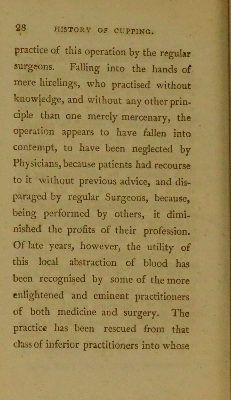practice of this operation by the regular surgeons. Falling into the hands of mere hirelings, who practised without knowledge, and without any other prin- ciple than one merely mercenary, the operation appears to have fallen into contempt, to have been neglected by Physicians, because patients had recourse to it without previous advice, and dis- paraged by regular Surgeons, because, being performed by others, it dimi- nished the profits of their profession. Of late years, however, the utility of this local abstraction of blood has been recognised by some of the more enlightened and eminent practitioners of both medicine and surgery. The practice has been rescued from that class of inferior practitioners into whose