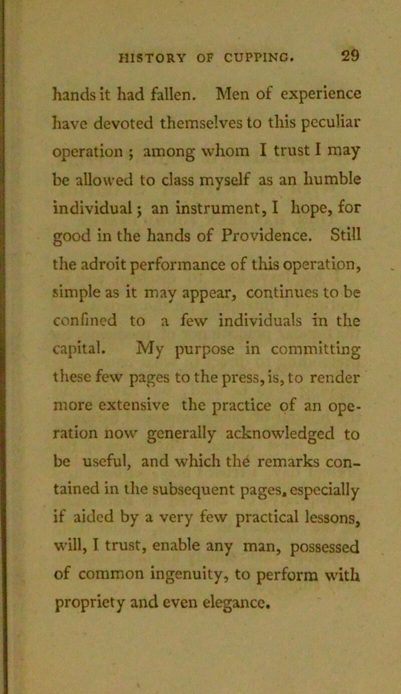 hands it had fallen. Men of experience have devoted themselves to this peculiar operation ; among whom I trust I may be allowed to class myself as an humble individual; an instrument, I hope, for good in the hands of Providence. Still the adroit performance of this operation, simple as it may appear, continues to be confined to a few individuals in the capital. My purpose in committing these few pages to the press, is, to render more extensive the practice of an ope- ration now generally acknowledged to be useful, and which the remarks con- tained in the subsequent pages, especially if aided by a very few practical lessons, will, I trust, enable any man, possessed of common ingenuity, to perform with propriety and even elegance.