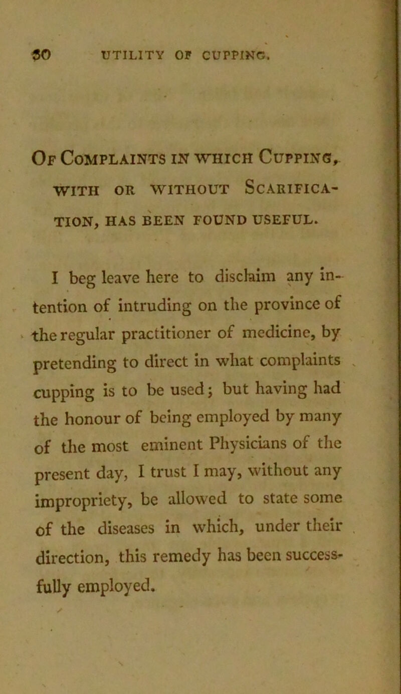 Of Complaints in which Cupping, WITH OR WITHOUT SCARIFICA- TION, HAS BEEN FOUND USEFUL. I beg leave here to disclaim any in- tention of intruding on the province of the regular practitioner of medicine, by pretending to direct in what complaints cupping is to be used; but having had the honour of being employed by many of the most eminent Physicians of the present day, I trust I may, without any impropriety, be allowed to state some of the diseases in which, under their direction, this remedy has been success- fully employed.