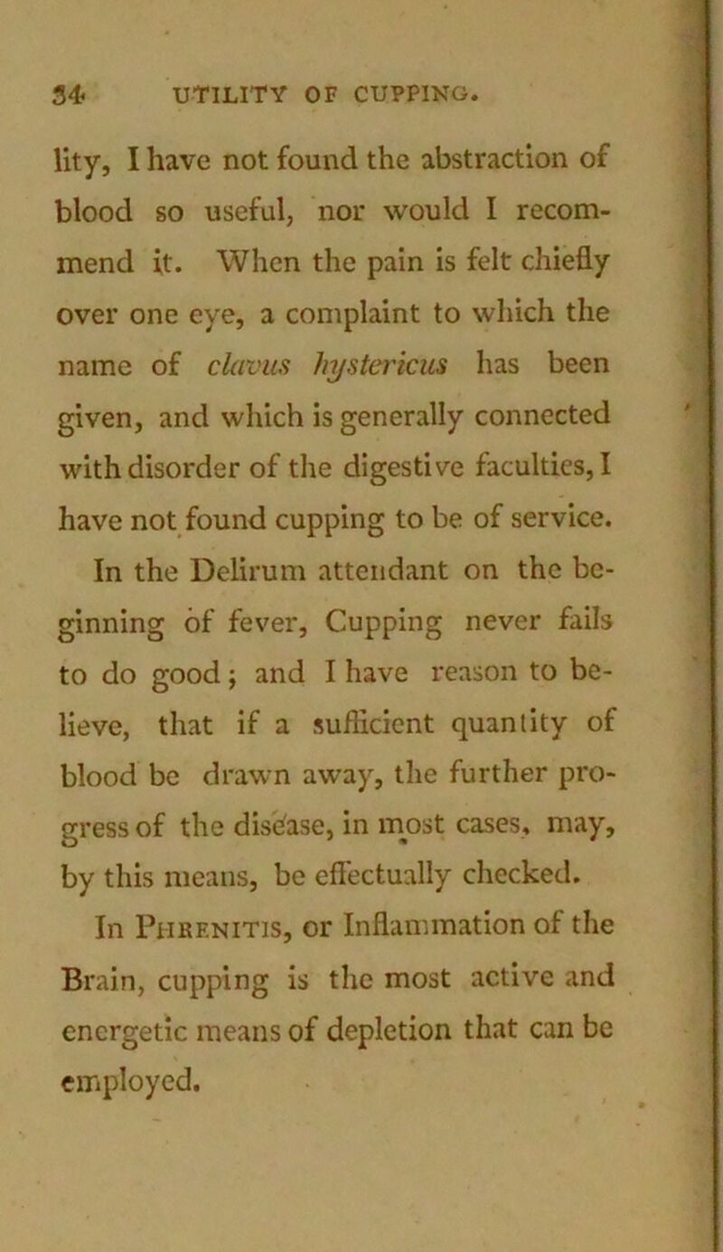 lity, I have not found the abstraction of blood so useful, nor would I recom- mend it. When the pain is felt chiefly over one eye, a complaint to which the name of clavus hystericus has been given, and which is generally connected with disorder of the digestive faculties, I have not found cupping to be of service. In the Delirum attendant on the be- ginning of fever, Cupping never fails to do good; and I have reason to be- lieve, that if a sufficient quantity of blood be drawn away, the further pro- gress of the disease, in most cases, may, by this means, be effectually checked. In Phrenitis, or Inflammation of the Brain, cupping is the most active and energetic means of depletion that can be employed.