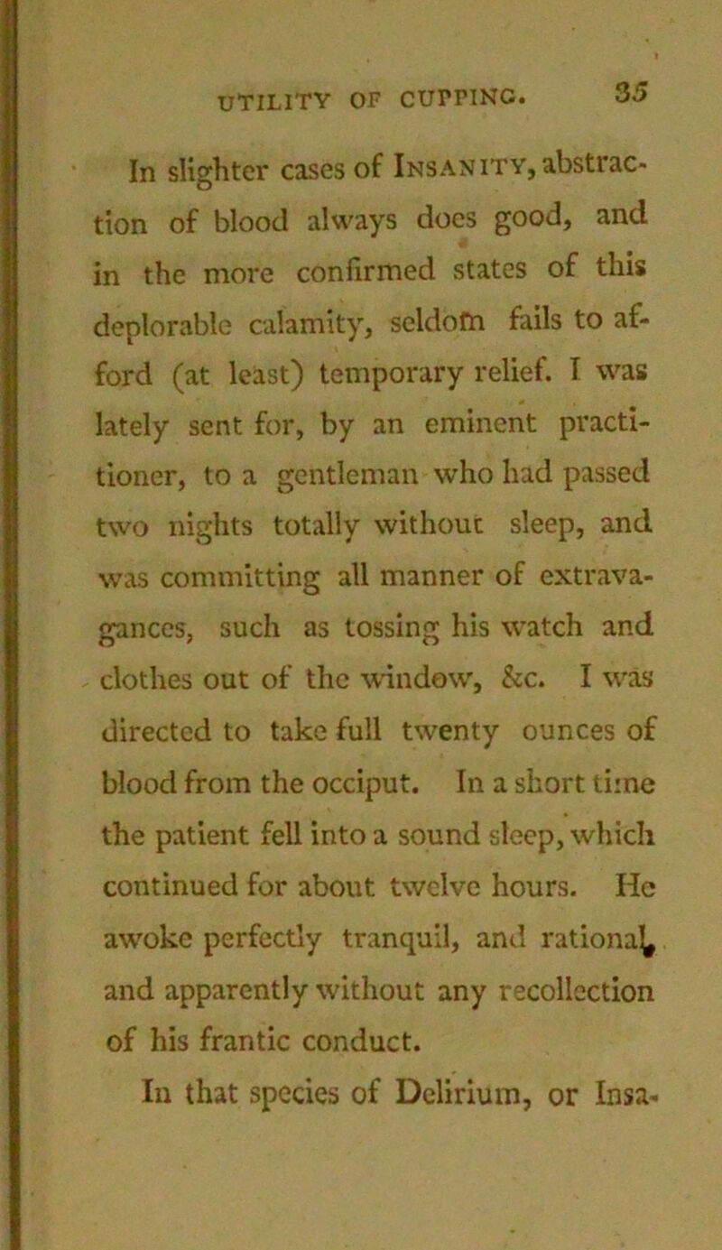 In slighter cases of Insanity, abstrac- tion of blood always does good, and in the more confirmed states of this deplorable calamity, seldom fails to af- ford (at least) temporary relief. I was lately sent for, by an eminent practi- tioner, to a gentleman who had passed two nights totally without sleep, and was committing all manner of extrava- gances, such as tossing his watch and clothes out of the window, &c. I was directed to take full twenty ounces of blood from the occiput. In a short time the patient fell into a sound sleep, which continued for about twelve hours. He awoke perfectly tranquil, and rational and apparently without any recollection of his frantic conduct. In that species of Delirium, or Insa-