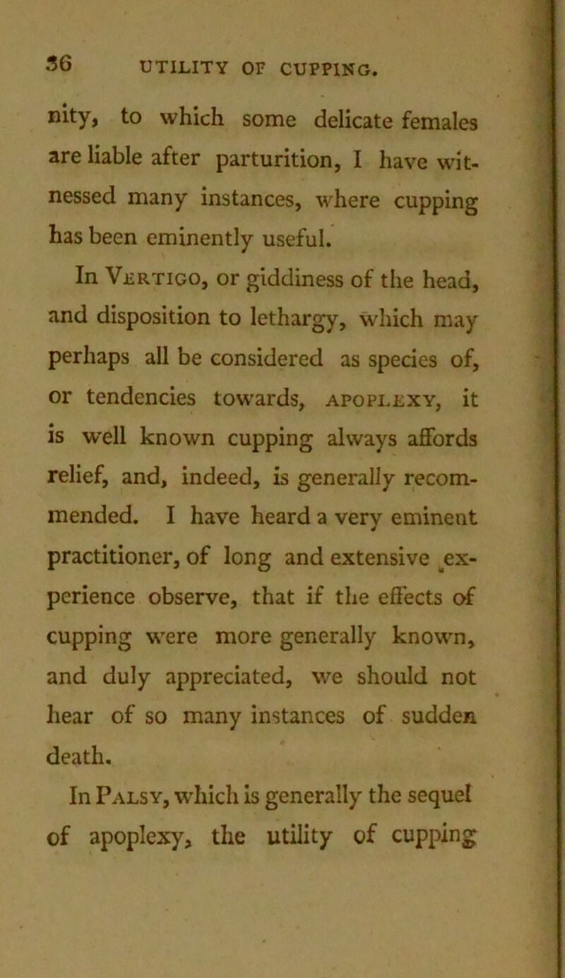 nity, to which some delicate females are liable after parturition, I have wit- nessed many instances, where cupping has been eminently useful. In Vertigo, or giddiness of the head, and disposition to lethargy, which may perhaps all be considered as species of, or tendencies towards, apoplexy, it is well known cupping always affords relief, and, indeed, is generally recom- mended. I have heard a very eminent practitioner, of long and extensive ex- perience observe, that if the effects of cupping were more generally known, and duly appreciated, we should not hear of so many instances of sudden death. In Palsy, which is generally the sequel of apoplexy, the utility of cupping
