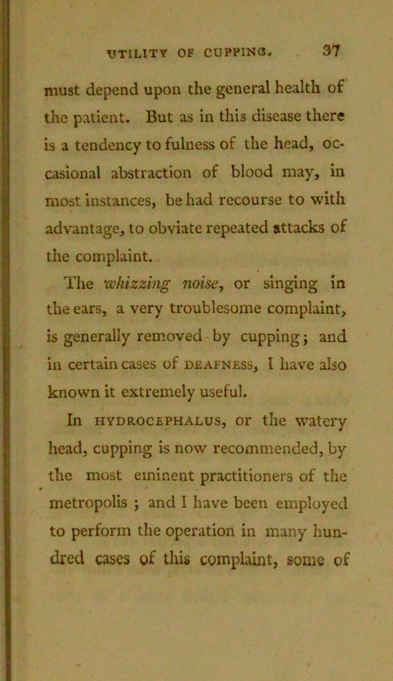 must depend upon the general health of the patient. But as in this disease there is a tendency to fulness of the head, oc- casional abstraction of blood may, in most instances, be had recourse to with advantage, to obviate repeated attacks of the complaint. The whizzing noise, or singing in the ears, a very troublesome complaint, is generally removed by cupping; and in certain cases of deafness, l have also known it extremely useful. In hydrocephalus, or the watery head, cupping is now recommended, by the most eminent practitioners of the metropolis ; and I have been employed to perform the operation in many hun- dred cases of tliis complaint, some of