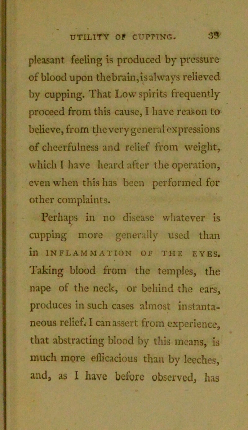 pleasant feeling is produced by pressure of blood upon thebrain,is always relieved by cupping. That Low spirits frequently proceed from this cause, 1 have reason to believe, from the very general expressions of cheerfulness and relief from weight, which I have heard after the operation, even when this has been performed for other complaints. Perhaps in no disease whatever is cupping more generally used than in INFLAMMATION OF THE EYES. Taking blood from the temples, the nape of the neck, or behind the ears, produces in such cases almost instanta- neous relief.-1 can assert from experience, that abstracting blood by this means, is much more efficacious than by leeches, and, as I have before observed, has