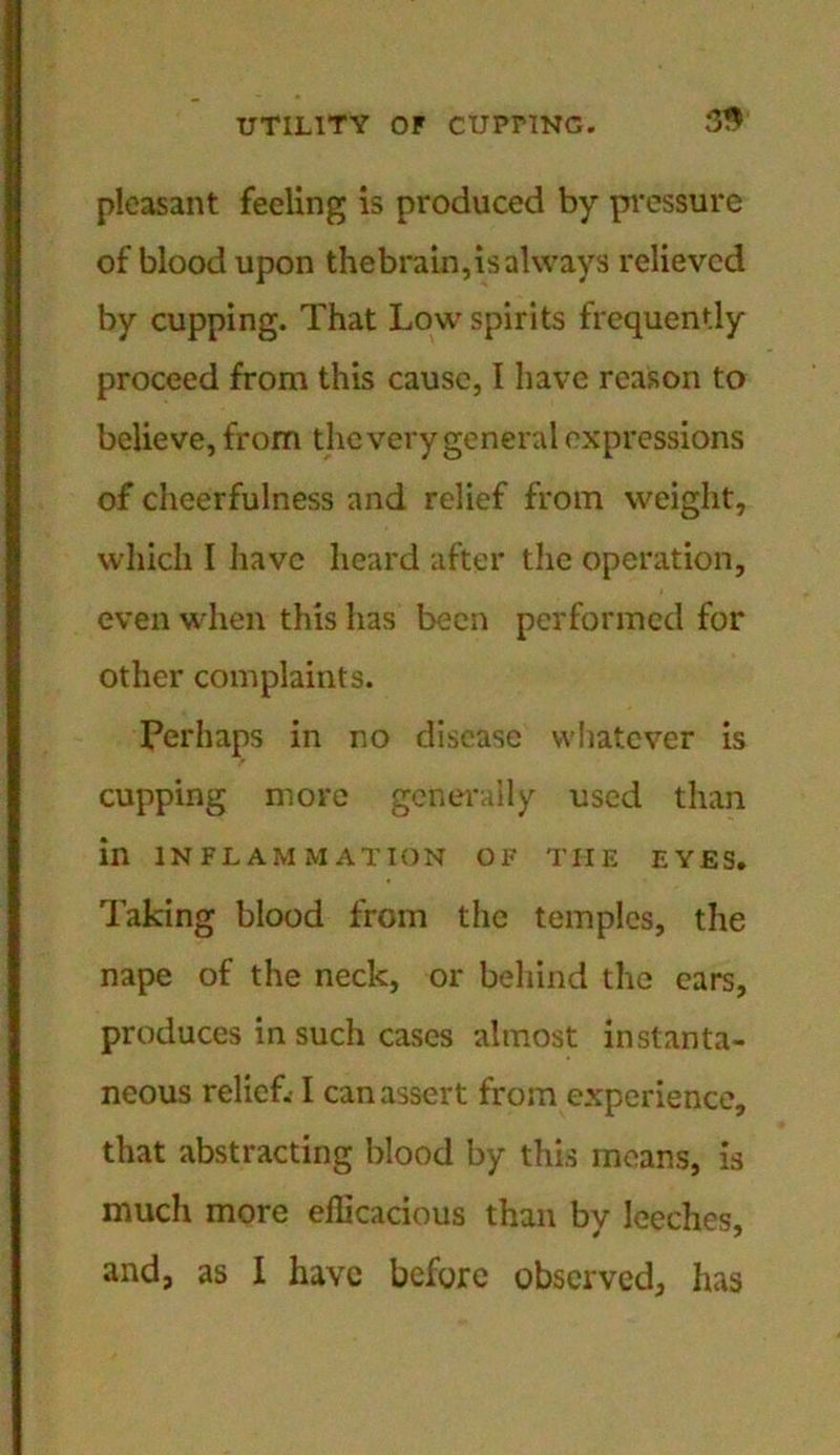 pleasant feeling is produced by pressure of blood upon thebrain,is always relieved by cupping. That Low spirits frequently proceed from this cause, 1 have reason to believe, from the very general expressions of cheerfulness and relief from weight, which I have heard after the operation, even when this has been performed for other complaints. Perhaps in no disease whatever is cupping more generally used than in INFLAMMATION OF THE EYES. Taking blood from the temples, the nape of the neck, or behind the ears, produces in such cases almost instanta- neous relief.-1 can assert from experience, that abstracting blood by this means, is much more efficacious than by leeches, and, as I have before observed, has