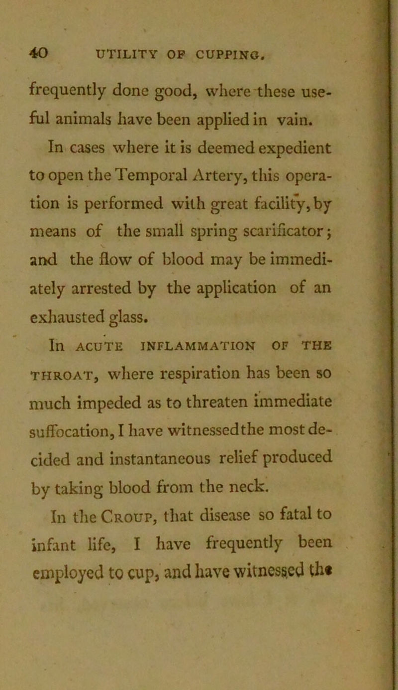 frequently done good, where these use- ful animals have been applied in vain. In cases where it is deemed expedient to open the Temporal Artery, this opera- tion is performed with great facility, by means of the small spring scarificator; and the flow of blood may be immedi- ately arrested by the application of an exhausted glass. In ACUTE INFLAMMATION OF THE throat, where respiration has been so much impeded as to threaten immediate suffocation, I have witnessed the most de- cided and instantaneous relief produced by taking blood from the neck. In the Croup, that disease so fatal to infant life, I have frequently been employed to cup, and have witnessed th«