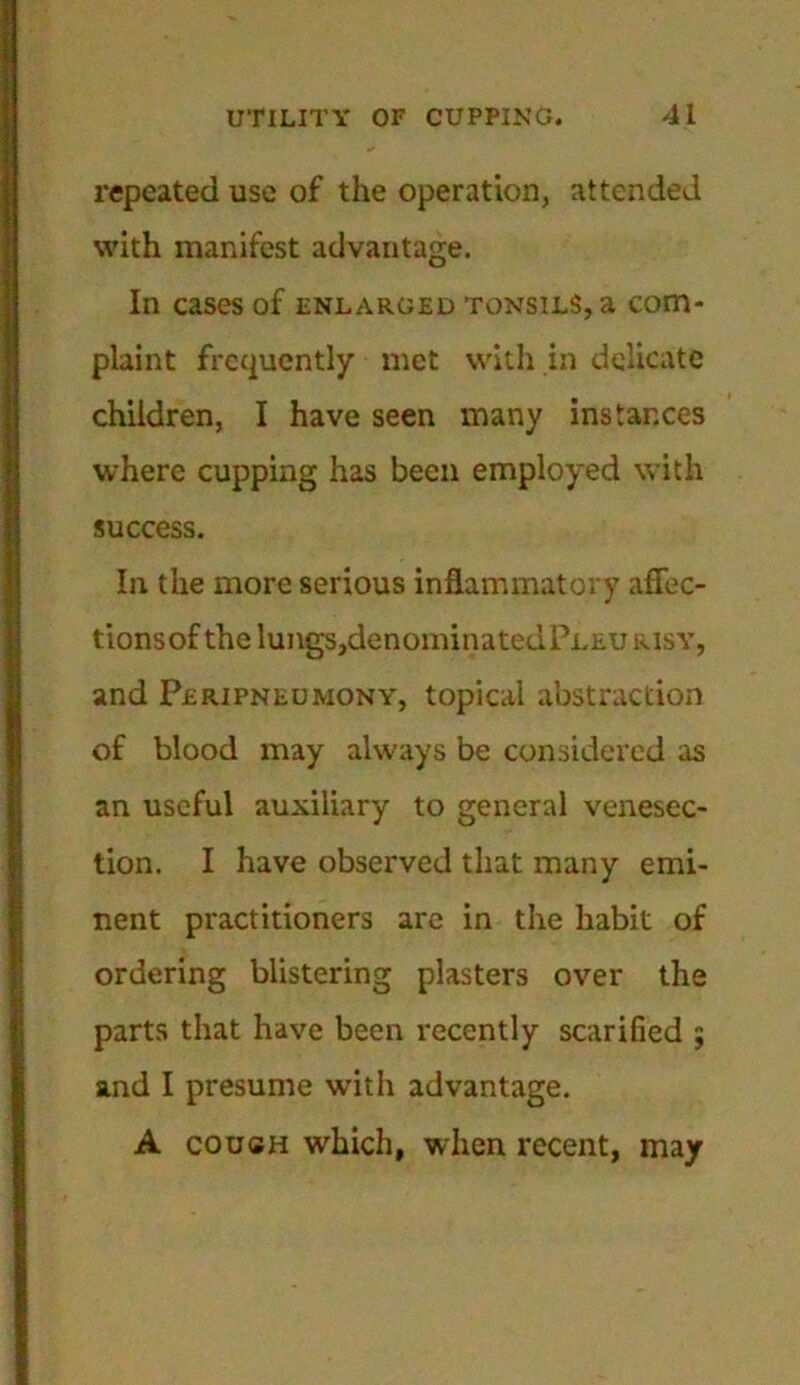 repeated use of the operation, attended with manifest advantage. In cases of enlarged tonsils, a com- plaint frequently met with in delicate children, I have seen many instances where cupping has been employed with success. In the more serious inflammatory aflec- tionsof the lungs,denominatedPLEU risy, and Peripneumony, topical abstraction of blood may always be considered as an useful auxiliary to general venesec- tion. I have observed that many emi- nent practitioners are in the habit of ordering blistering plasters over the parts that have been recently scarified 5 and I presume with advantage. A couch which, when recent, may