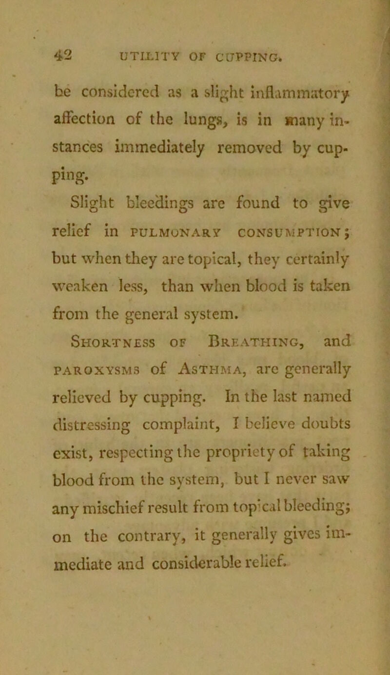 he considered as a slight inflammatory affection of the lungs, is in many in- stances immediately removed by cup- ping. Slight bleedings are found to give relief in pulmonary consumption; but when they are topical, they certainly weaken less, than when blood is taken from the general system. Shortness of Breathing, and paroxysms of Asthma, arc generally relieved by cupping. In the last named distressing complaint, I believe doubts exist, respecting the propriety of taking blood from the system, but I never saw any mischief result from topical bleeding; on the contrary, it generally gives im- mediate and considerable relief.