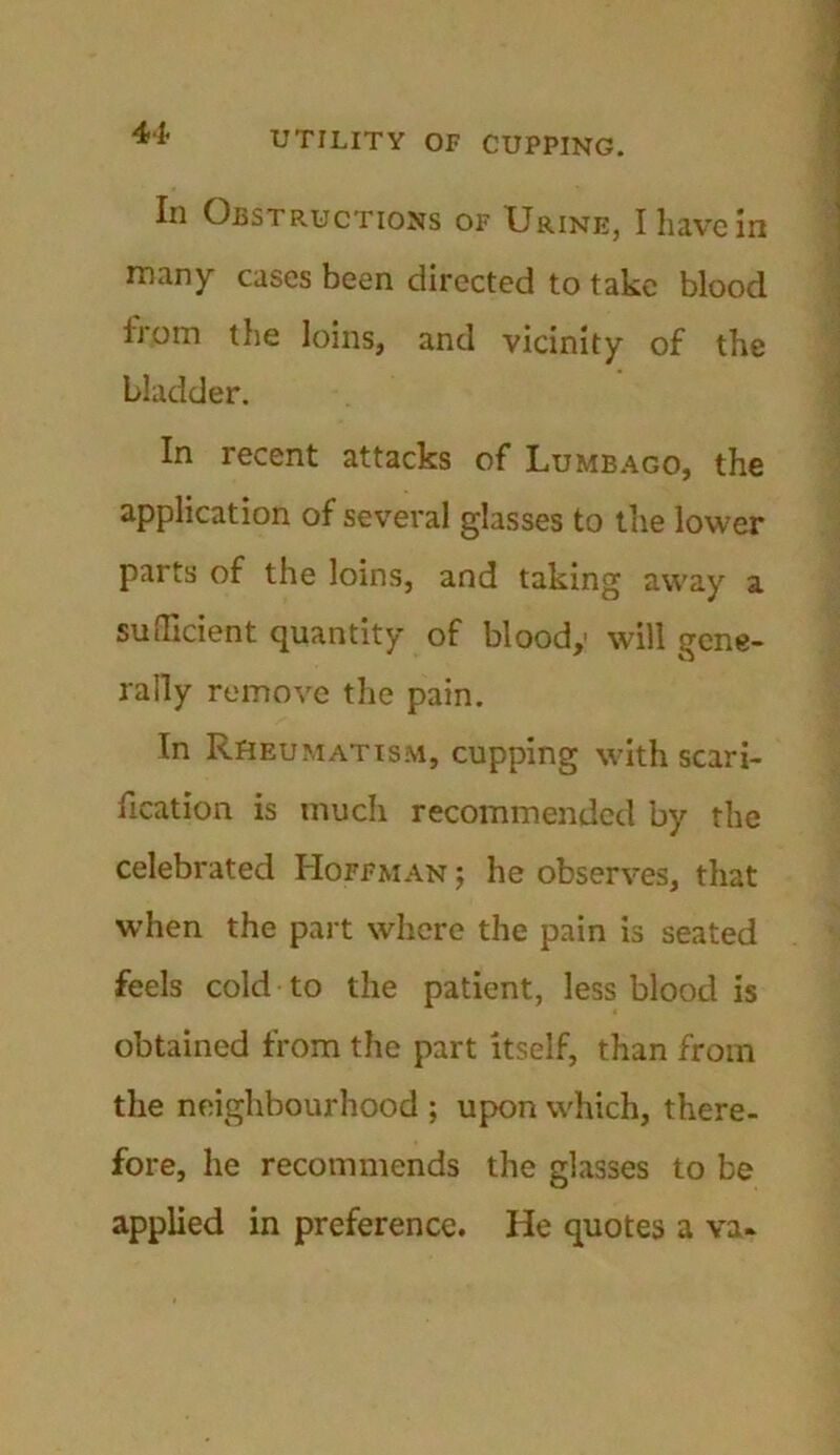 In Obstructions of Urine, I have in many cases been directed to take blood from the loins, and vicinity of the bladder. In recent attacks of Lumbago, the application of several glasses to the lower parts of the loins, and taking away a sufficient quantity of bloody will gene- rally remove the pain. In Rheumatism, cupping with scari- fication is much recommended by the celebrated Hoffman ; he observes, that when the part where the pain is seated feels cold to the patient, less blood is obtained from the part itself, than from the neighbourhood ; upon which, there- fore, he recommends the glasses to be applied in preference. He quotes a va«