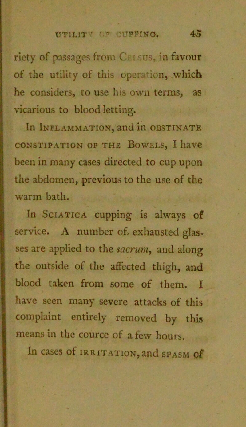 ricty of passages from C i -us. 'n favour of the utility of this operation, which he considers, to use his own terms, as vicarious to blood letting. In Inflammation, and in obstinate CONSTIPATION OF THE BOWELS, I liaVC been in many cases directed to cup upon the abdomen, previous to the use of the warm bath. In Sciatica cupping is always of service. A number of. exhausted glas- ses are applied to the sacrum, and along the outside of the affected thigh, and blood taken from some of them. I have seen many severe attacks of this complaint entirely removed by this means in the cource of a few hours. In cases of irritation, and spasm cf