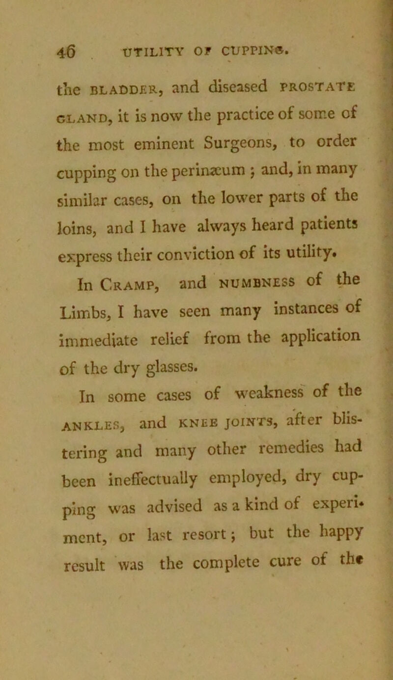 the bladder, and diseased prostate cland, it is now the practice of some of the most eminent Surgeons, to order cupping on the perineum j and, in many similar cases, on the lower parts of the loins, and I have always heard patients express their conviction of its utility. In Cramp, and numbness of the Limbs, I have seen many instances of immediate relief from the application of the dry glasses. In some cases of weakness of the ANKLES, and KNEE joints, after blis- tering and many other remedies had been ineffectually employed, dry cup- ping was advised as a kind of expeii* mcnt, or last resort; but the happy result was the complete cure of the