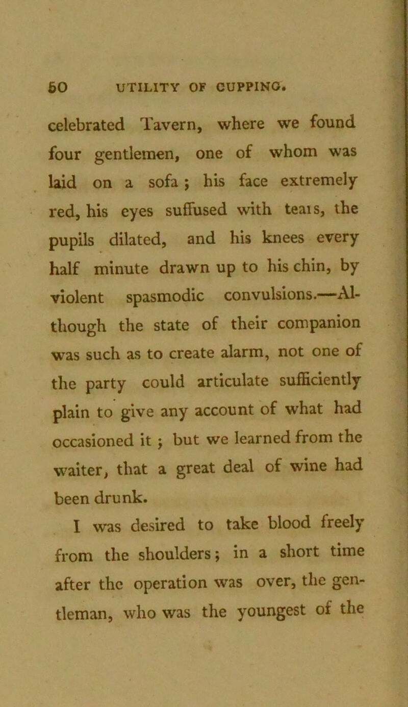 celebrated Tavern, where we found four gentlemen, one of whom was laid on a sofa; his face extremely red, his eyes suffused with teais, the pupils dilated, and his knees every half minute drawn up to his chin, by violent spasmodic convulsions.—Al- though the state of their companion was such as to create alarm, not one of the party could articulate sufficiently plain to give any account of what had occasioned it ; but we learned from the waiter, that a great deal of wine had been drunk. I was desired to take blood freely from the shoulders; in a short time after the operation was over, the gen- tleman, who was the youngest of the