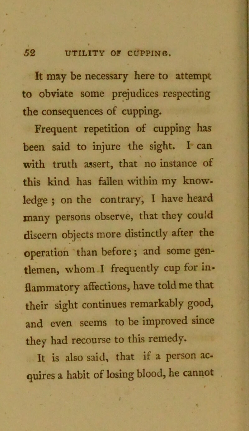 / 52 UTILITY OF CUPPING. It may be necessary here to attempt to obviate some prejudices respecting the consequences of cupping. Frequent repetition of cupping has been said to injure the sight. I can with truth assert, that no instance of this kind has fallen within my know- ledge ; on the contrary, I have heard many persons observe, that they could discern objects more distinctly after the operation than before; and some gen- tlemen, whom I frequently cup for in- flammatory affections, have told me that their sight continues remarkably good, and even seems to be improved since they had recourse to this remedy. It is also said, that if a person ac- quires a habit of losing blood, he cannot