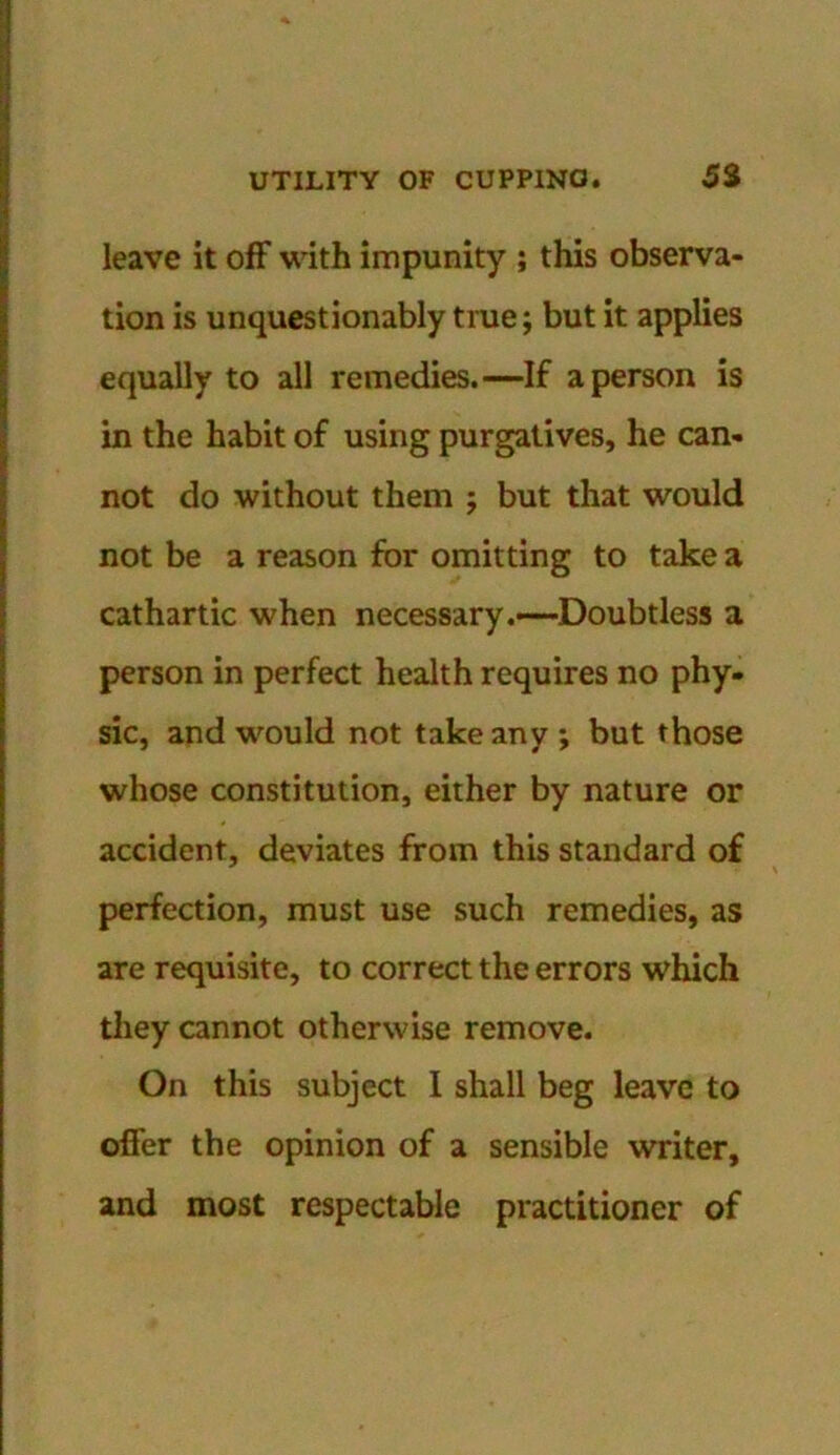 leave it off with impunity ; this observa- tion is unquestionably true; but it applies equally to all remedies.—If a person is in the habit of using purgatives, he can- not do without them j but that would not be a reason for omitting to take a cathartic when necessary.—Doubtless a person in perfect health requires no phy- sic, and would not take any ; but those whose constitution, either by nature or accident, deviates from this standard of perfection, must use such remedies, as are requisite, to correct the errors which they cannot otherwise remove. On this subject I shall beg leave to offer the opinion of a sensible writer, and most respectable practitioner of